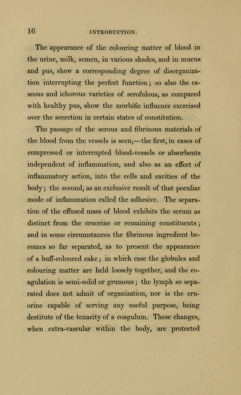 The appearance of the colouring matter of blood in the urine, milk, semen, in various shades, and in mucus and pus, show a corresponding degree of disorganiza- tion interrupting the perfect function; so also the ca- seous and ichorous varieties of scrofulous, as compared with healthy pus, show the morbific influence exercised over the secretion in certain states of constitution. The passage of the serous and fibrinous materials of the blood from the vessels is seen,—the first, in cases of compressed or interrupted blood-vessels or absorbents independent of inflammation, and also as an effect of inflammatory action, into the cells and cavities of the body; the second, as an exclusive result of that peculiar mode of inflammation called the adhesive. The separa- tion of the effused mass of blood exhibits the serum as distinct from the cruorine or remaining constituents; and in some circumstances the fibrinous ingredient be- comes so far separated, as to present the appearance of a buff-coloured cake; in which case the globules and colouring matter are held loosely together, and the co- agulation is semi-solid or grumous; the lymph so sepa- rated does not admit of organization, nor is the cru- orine capable of serving any useful purpose, being destitute of the tenacity of a coagulum. These changes, when extra-vascular within the body, are protected