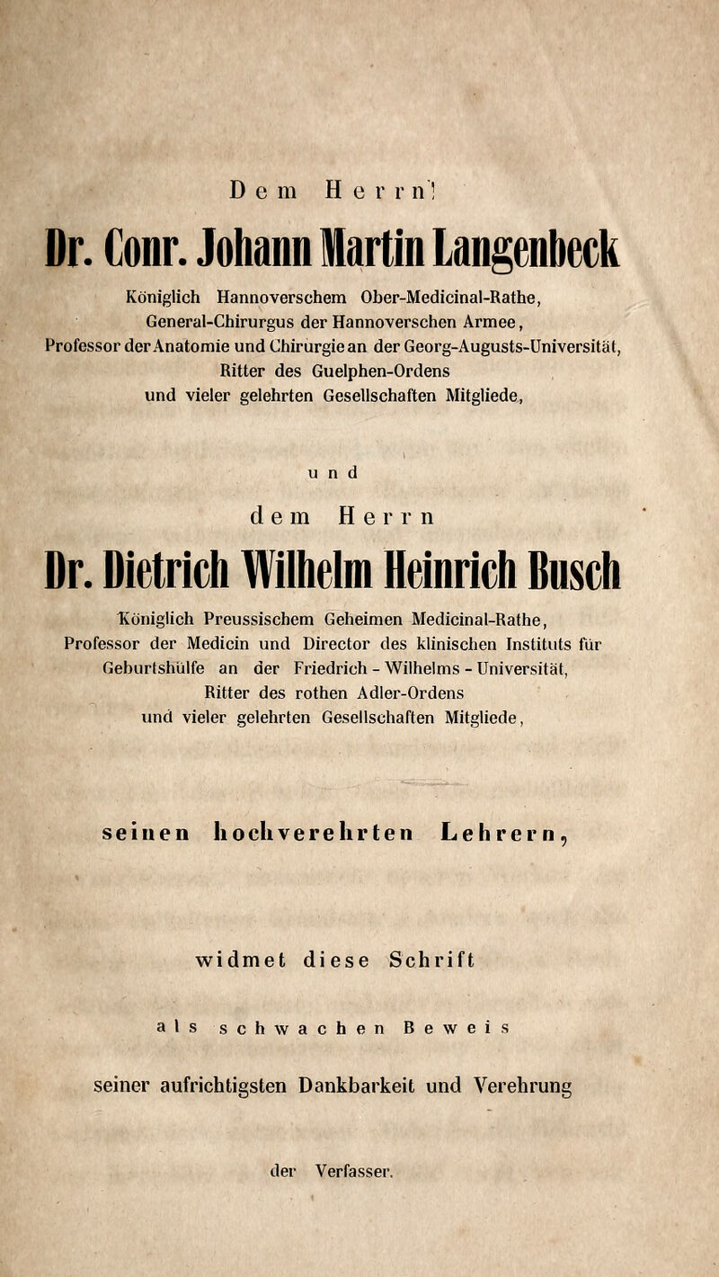 Dem Her r n! Dr. Conr. Johann Martin Langenbeck Königlich Hannoverschem Ober-Medicinal-Rathe, General-Chirurgus der Hannoverschen Armee, Professor der Anatomie und Chirurgie an der Georg-Augusts-Üniversität, Ritter des Guelphen-Ordens und vieler gelehrten Gesellschaften Mitgliede, und dem Herrn Dr. Dietrich Wilhelm Heinrich Dusch ^Königlich Preussischem Geheimen Medicinal-Rathe, Professor der Medicin und Director des klinischen Instituts für Geburtshülfe an der Friedrich - Wilhelms - Universität, Ritter des rothen Adler-Ordens und vieler gelehrten Gesellschaften Mitgliede, seinen hock verehrten Lehrern, widmet diese Schrift als schwachen Beweis seiner aufrichtigsten Dankbarkeit und Verehrung der Verfasser.