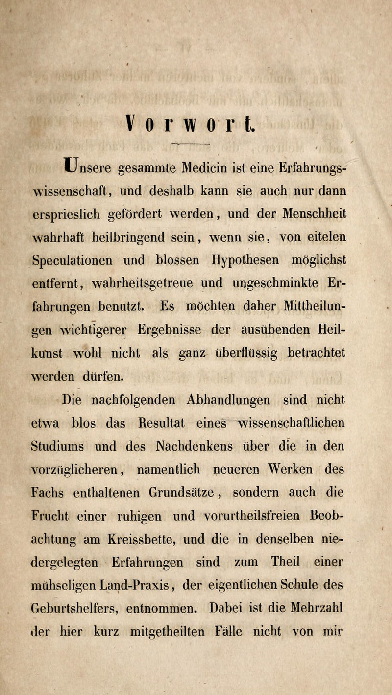 Vorwort. Unsere gesammte Medicin ist eine Erfahrungs- wissenschaft, und deshalb kann sie auch nur dann ersprieslich gefördert werden, und der Menschheit wahrhaft heilbringend sein, wenn sie, von eitelen Speculationen und blossen Hypothesen möglichst entfernt, wahrheitsgetreue und ungeschminkte Er- fahrungen benutzt. Es möchten daher Mittheilun- gen wichtigerer Ergebnisse der ausübenden Heil- kutist w^ohl nicht als ganz überflüssig betrachtet werden dürfen. Die nachfolgenden Abhandlungen sind nicht etwa blos das Resultat eines wissenschaftlichen Studiums und des Nachdenkens über die in den vorzüglicheren, namentlich neueren Werken des Fachs enthaltenen Grundsätze, sondern auch die Frucht einer ruhigen und vorurtheilsfreien Beob- achtung am Kreissbette, und die in denselben nie- dergelegten Erfahrungen sind zum Theil einer mühseligen Land-Praxis, der eigentlichen Schule des Geburtshelfers, entnommen. Dabei ist die Mehrzahl der hier kurz mitgetheilten Fälle nicht von mir