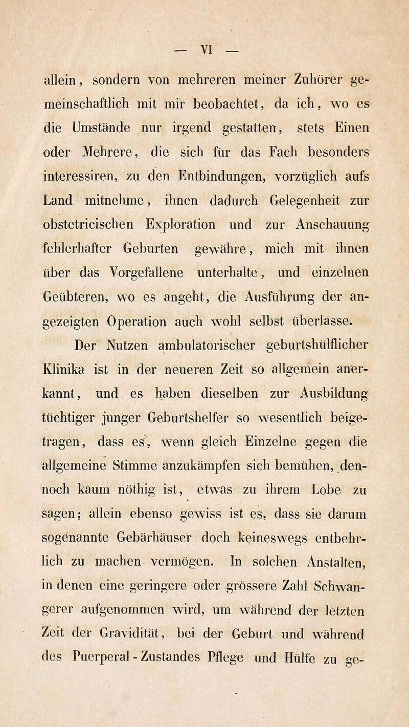 allein, sondern von mehreren meiner Zuhörer ge- meinschaftlich mit mir beobachtet, da ich, wo es die Umstände nur irgend gestatten, stets Einen oder Mehrere, die sich für das Fach besonders interessiren, zu den Entbindungen, vorzügHch aufs Land mitnehme, ihnen dadurch Gelegenheit zur obstetricischen Exploration und zur Anschauung fehlerhafter Geburten gewähre, mich mit ihnen über das Vorgefallene unterhalte, und einzelnen Geübteren, wo es angeht, die Ausführung der an- gezeigten Operation auch wohl selbst überlasse. Der Nutzen ambulatorischer geburtshülflicher Klinika ist in der neueren Zeit so allgemein aner- kannt, und es haben dieselben zur Ausbildung tüchtiger junger Geburtshelfer so wesentlich beige- tragen, dass es\ wenn gleich Einzelne gegen die allgemeine Stimme anzukämpfen sich bemühen, den- noch kaum nöthig ist, etwas zu ihrem Lobe zu sagen; allein ebenso gewiss ist es, dass sie darum sogenannte Gebärhäuser doch keinesw^egs entbehr- lich zu machen vermögen. In solchen Anstalten, in denen eine geringere oder grössere Zahl Schwan- gerer aufgenommen wird, um während der letzten Zeit der Gravidität, bei der Geburt und während des Puerperal - Zustandes Pflege und Hülfe zu ge-