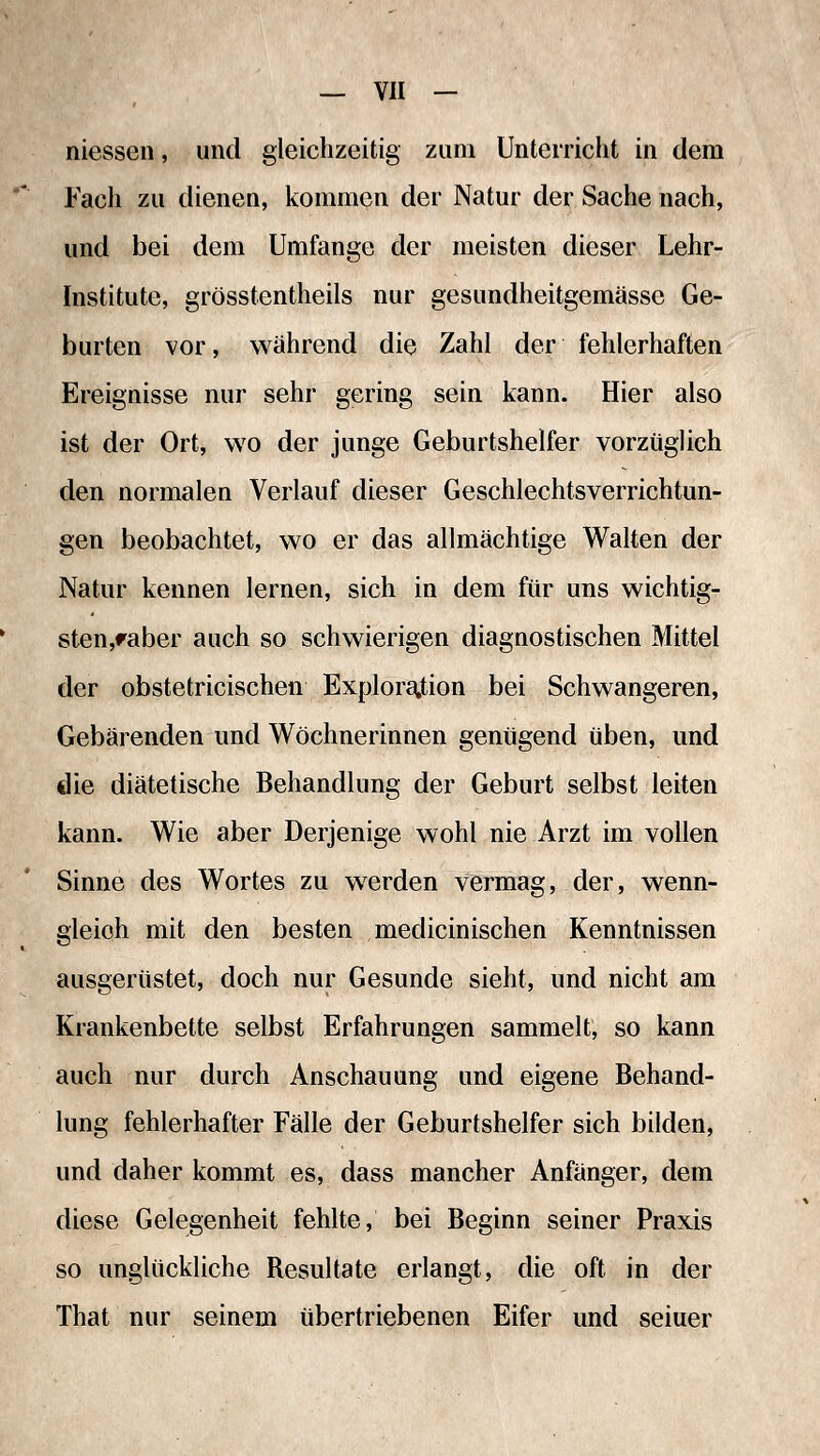 niessen, und gleichzeitig zum Unterricht in dem Fach zu dienen, kommen der Natur der Sache nach, und bei dem Umfange der meisten dieser Lehr- institute, grösstentheils nur gesundheitgemässe Ge- burten vor, während die Zahl der fehlerhaften Ereignisse nur sehr gering sein kann. Hier also ist der Ort, wo der junge Geburtshelfer vorzüglich den normalen Verlauf dieser Geschlechtsverrichtun- gen beobachtet, wo er das allmächtige Walten der Natur kennen lernen, sich in dem für uns wichtig- sten,raber auch so schwierigen diagnostischen Mittel der obstetricischen Explora.tion bei Schwangeren, Gebärenden und Wöchnerinnen genügend üben, und die diätetische Behandlung der Geburt selbst leiten kann. Wie aber Derjenige wohl nie Arzt im vollen Sinne des Wortes zu werden vermag, der, wenn- gleich mit den besten medicinischen Kenntnissen ausgerüstet, doch nur Gesunde sieht, und nicht am Krankenbette selbst Erfahrungen sammelt, so kann auch nur durch Anschauung und eigene Behand- lung fehlerhafter Fälle der Geburtshelfer sich bilden, und daher kommt es, dass mancher Anfänger, dem diese Gelegenheit fehlte, bei Beginn seiner Praxis so unglückliche Resultate erlangt, die oft in der That nur seinem übertriebenen Eifer und seiuer