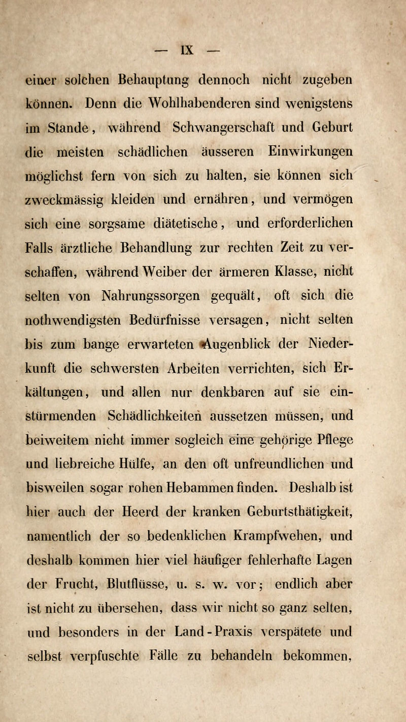 einer solchen Behauptung dennoch nicht zugeben können. Denn die Wohlhabenderen sind wenigstens im Stande, wahrend Schwangerschaft und Geburt die meisten schädlichen äusseren Einwirkungen möglichst fern von sich zu halten, sie können sich zweckmässig kleiden und ernähren, und vermögen sich eine sorgsame diätetische, und erforderlichen Falls ärztliche Behandlung zur rechten Zeit zu ver- schaffen, während Weiber der ärmeren Klasse, nicht selten von Nahrungssorgen gequält, oft sich die nothwendigsten Bedürfnisse versagen, nicht selten bis zum bange erwarteten t\ugenblick der Nieder- kunft die schwersten Arbeiten verrichten, sich Er- kältungen, und allen nur denkbaren auf sie ein- stürmenden Schädlichkeiten aussetzen müssen, und beiweitem nicht immer sogleich eine gehörige Pflege und liebreiche Hülfe, an den oft unfreundlichen und bisweilen sogar rohen Hebammen finden. Deshalb ist hier auch der Heerd der kranken Geburtsthätigkeit, namentlich der so bedenklichen Krampfwehen, und deshalb kommen hier viel häufiger fehlerhafte Lagen der Frucht, Blutflüsse, u. s. w. vor; endlich aber ist nicht zu übersehen, dass wir nicht so ganz selten, und besonders in der Land-Praxis verspätete und selbst verpfuschte Fälle zu behandeln bekommen.