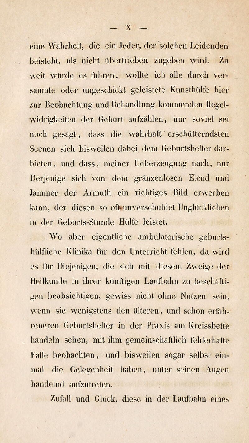 eine Wahrheit, die ein Jeder, der solchen Leidenden beisteht, als nicht übertrieben zugeben wird. Zu weit würde es führen, wollte ich alle durch ver- säumte oder ungeschickt geleistete Kunsthülfe hier zur Beobachtung und Behandlung kommenden Regel- widrigkeiten der Geburt aufzählen, nur soviel sei noch gesagt, dass die wahrhaft erschütterndsten Scenen sich bisweilen dabei dem Geburtshelfer dar- bieten, und dass, meiner Ueberzeagung nach, nur Derjenige sich von dem gränzenlosen Elend und Jammer der Armuth ein richtiges Bild erwerben kann, der diesen so ofWunverschuldet Unglücklichen in der Geburts-Stunde Hülfe leistet. Wo aber eigentliche ambulatorische geburts- hülfliche Klinika für den Unterricht fehlen, da wird es für Diejenigen, die sich mit diesem Zweige der Heilkunde in ihrer künftigen Laufbahn zu beschäfti- gen beabsichtigen, gewiss nicht ohne Nutzen sein, wenn sie wenigstens den älteren, und schon erfah- reneren Geburtshelfer in der Praxis am Kreissbette handeln sehen, mit ihm gemeinschaftlich fehlerhafte Fälle beobachten, und bisweilen sogar selbst ein- mal die Gelegenlieit haben, unter seinen Augen handelnd aufzutreten. Zufall und Glück, diese in der Laufbahn eines
