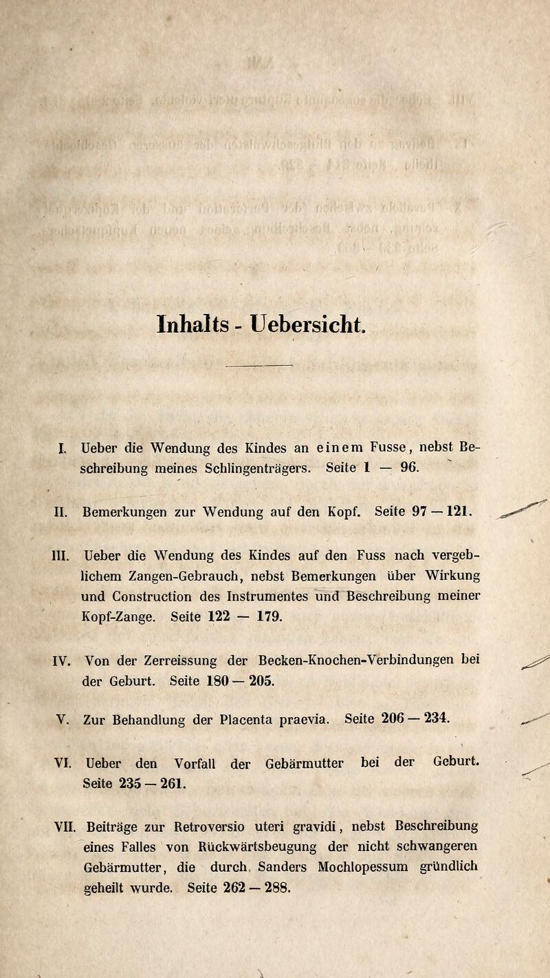 Inhalts - Uebersicht. I. üeber die Wendung des Kindes an einem Fusse, nebst Be- schreibung meines Schiingenträgers. Seite 1 — 96. II. Bemerkungen zur Wendung auf den Kopf. Seite 97 —121. III. Ueber die Wendung des Kindes auf den Fuss nach vergeb- lichem Zangen-Gebrauch, nebst Bemerkungen über Wirkung und Construction des Instrumentes und Beschreibung meiner Kopf-Zange. Seite 122 — 179. IV. Von der Zerreissung der Becken-Knochen-Verbindungen bei der Geburt. Seite 180 — 205. V. Zur Behandlung der Placenta praevia. Seite 206 — 234. VI. Ueber den Vorfall der Gebärmutter bei der Geburt. Seite 235 - 261. VII. Beiträge zur Retroversio uteri gravidi, nebst Beschreibung eines Falles von Rückwärtsbeugung der nicht schwangeren Gebärmutter, die durch Sanders Mochlopessura gründlich