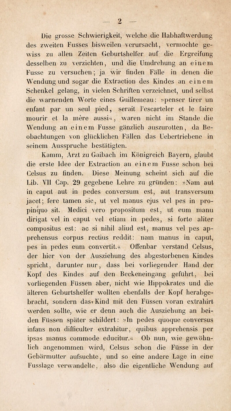 Die grosse Schwierigkeit, welche die Habhaftwerdung des zweiten Fusses bisweilen verursacht, vermochte ge- wiss zu allen Zeiten Geburtshelfer auf die Ergreifung desselben zu verzichten, und die Umdrehung an einem Fusse zu versuchen; ja wir finden Fälle in denen die Wendung und sogar die Extraction des Kindes an einem Schenkel gelang, in vielen Schriften verzeichnet, und selbst die warnenden Worte eines Guillemeau: »penser tirer un enfant par un seul pied, serait l'escarteler et le faire mourir et la mere aussi«, waren nicht im Stande die Wendung an einem Fusse gänzlich auszurotten, da Be- obachtungen von glücklichen Fällen das Uebertriebene in seinem Ausspruche bestätigten. Kamm, Arzt zu Gaibach im Königreich Bayern, glaubt die erste Idee der Extraction au einem Fusse schon bei Celsus zu finden. Diese Meinung scheint sich auf die Lib. VIl Gap. 29 gegebene Lehre zu gründen: »Nam aut in caput aut in pedes conversum est, aut transversum jacet; fere tarnen sie, ut vel manus ejus vel pes in pro- pinquo sit. Medici vero propositum est, ut eum manu dirigat vel in caput vel etiam in pedes, si forte aliter compositus est: ac si nihil aliud est, manus vel pes ap- prehensus corpus rectius reddit: nam manus in caput, pes in pedes eum convertit.« Offenbar verstand Celsus, der hier von der Ausziehung des abgestorbenen Kindes spricht, darunter nur, dass bei vorliegender Hand der Kopf des Kindes auf den Beckeneingang geführt, bei vorliegenden Füssen aber, nicht wie Hippokrates und die älteren Geburtshelfer wollten ebenfalls der Kopf herabge- bracht, sondern das< Kind mit den Füssen voran extrahirt werden sollte, wie er denn auch die Ausziehung an bei- den Füssen später schildert: »In pedes quoque conversus infans non difficulter extrahitur, quibus apprehensis per ipsas manus commode educitur.« Ob nun, wie gewöhn- lich angenommen wird, Celsus schon die Füsse in der Gebärmutter aufsuchte, und so eine andere Lage in eine Fusslage verwandelte, also die eigentliche Wendung auf