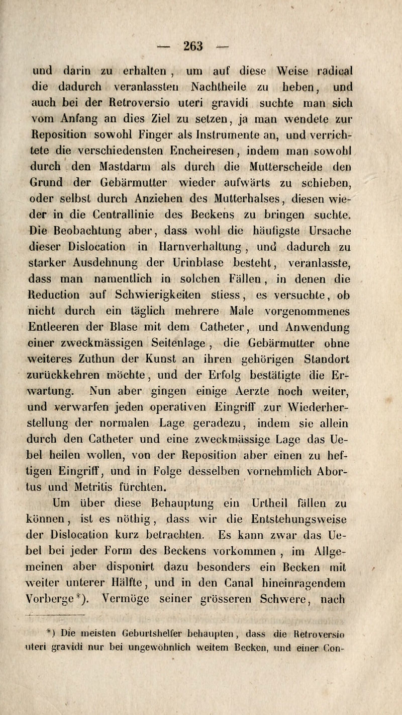 und darin zu erhalten , um auf diese Weise radieal die dadurch veranlassten Nachtheile zu heben, und auch bei der Retroversio uteri gravidi suchte man sich vom Anfang an dies Ziel zu setzen, ja man wendete zur Reposition sowohl Finger als Instrumente an, und verrich- tete die verschiedensten Encheiresen, indem man sowohl durch den Mastdarm als durch die Mutterscheide den Grund der Gebärmutter wieder aufwärts zu schieben, oder selbst durch Anziehen des Mutterhalses, diesen wie- der in die Centrallinie des Beckens zu bringen suchte. Die Beobachtung aber, dass wohl die häufigste Ursache dieser Dislocalion in Harnverhaltung , und dadurch zu starker Ausdehnung der Urinblase besteht, veranlasste, dass man namentlich in solchen Fällen, in denen die Reduction auf Schwierigkeiten stiess, es versuchte, ob nicht durch ein täghch mehrere Male vorgenommenes Entleeren der Blase mit dem Catheter, und Anwendung einer zweckmässigen Seitenlage , die Gebärmutter ohne weiteres Zuthun der Kunst an ihren gehörigen Standort zurückkehren möchte, und der Erfolg bestätigte die Er- wartung. Nun aber gingen einige Aerzte noch weiter, und verwarfen jeden operativen Eingriff zur Wiederher- stellung der normalen Lage geradezu, indem sie allein durch den Catheter und eine zweckmässige Lage das Ue- bel heilen wollen, von der Reposition aber einen zu hef- tigen Eingriff, und in Folge desselben vornehmlich Abor- tus und Metritis fürchten. Um über diese Behauptung ein Urtheil fällen zu können, ist es nöthig, dass wir die Entstehungsweise der Dislocation kurz betrachten. Es kann zwar das Ue- bel bei jeder Form des Beckens vorkommen , im Allge- meinen aber disponirt dazu besonders ein Becken mit weiter unterer Hälfte, und in den Canal hineinragendem Vorberge*). Vermöge seiner grösseren Schwere, nach *) Die meisten Geburtshelfer behaupten, dass die Retroversio uteri gravidi nur bei ungewöhnlich weitem Becken, und einer Con-