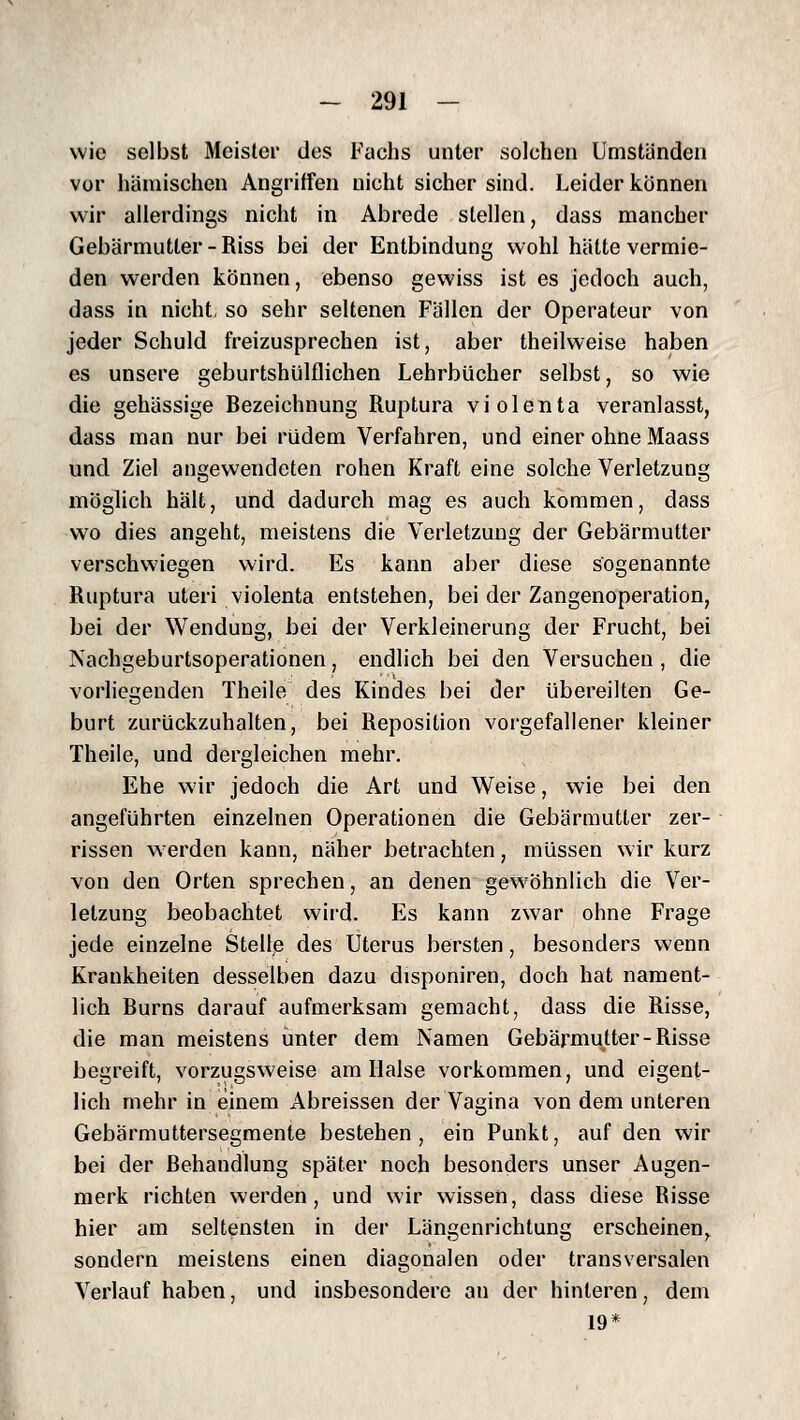 wie selbst Meister des Fachs unter solchen Umstanden vor hämischen Angriffen nicht sicher sind. Leider können wir allerdings nicht in Abrede stellen, dass mancher Gebärmutter - Riss bei der Entbindung wohl hätte vermie- den werden können, ebenso gewiss ist es jedoch auch, dass in nicht, so sehr seltenen Fällen der Operateur von jeder Schuld freizusprechen ist, aber theilweise haben es unsere geburtshülflichen Lehrbücher selbst, so wie die gehässige Bezeichnung Ruptura vi ölenta veranlasst, dass man nur bei rüdem Verfahren, und einer ohne Maass und Ziel angewendeten rohen Kraft eine solche Verletzung möglich hält, und dadurch mag es auch kommen, dass wo dies angeht, meistens die Verletzung der Gebärmutter verschwiegen wird. Es kann aber diese sogenannte Ruptura uteri violenta entstehen, bei der Zangenoperation, bei der Wendung, bei der Verkleinerung der Frucht, bei Nachgeburtsoperationen, endlich bei den Versuchen, die vorliegenden Theile des Kindes bei der übereilten Ge- burt zurückzuhalten, bei Reposition vorgefallener kleiner Theile, und dergleichen mehr. Ehe wir jedoch die Art und Weise, wie bei den angeführten einzelnen Operationen die Gebärmutter zer- rissen werden kann, näher betrachten, müssen wir kurz von den Orten sprechen, an denen gewöhnlich die Ver- letzung beobachtet wird. Es kann zwar ohne Frage jede einzelne Stelle des Uterus bersten, besonders wenn Krankheiten desselben dazu disponiren, doch hat nament- lich Burns darauf aufmerksam gemacht, dass die Risse, die man meistens unter dem Namen Gebärmutter-Risse begreift, vorzugsweise am Halse vorkommen, und eigent- lich mehr in einem Abreissen der Vagina von dem unteren Gebärmuttersegmente bestehen, ein Punkt, auf den wir bei der Behandlung später noch besonders unser Augen- merk richten werden, und wir wissen, dass diese Risse hier am seltensten in der Längenrichtung erscheinen,^ sondern meistens einen diagonalen oder transversalen Verlauf haben, und insbesondere an der hinteren, dem 19*