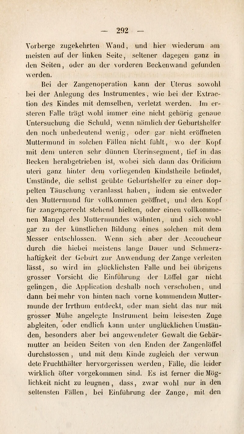 Vorberge zugekehrten Wand, und hier wiederum am meisten auf der linken Seite, seltener dagegen ganz in den Seilen, oder an der voideren Beckenwand gefunden werden. Bei der Zangenoperation kann der Uterus sowohl hei der Anlegung des Instrumentes, wie bei der Extrac- lion des Kindes mit demselben, verletzt werden. Im er- steren Falle ti'ägt wohl immer eine nicht gehörig genaue Untersuchung die Schuld, wenn nämlich der Geburtshelfer den noch unbedeutend wenig, oder gar nicht eröffneten Muttermund in solchen Fällen nicht fühlt, wo der Ko])f mit dem unteren sehr dünnen Uterinsegment, tief in das Becken herabgetrieben ist, wobei sich dann das OriOcium uteri ganz hinter dem vorliegenden Kindstheile befindet. Umstände, die selbst geübte Geburlshelfer zu einer dop- pellen Täuschung veranlasst haben, indem sie entweder den Muttermund für vollkommen geöffnet, und den Kopf für zangengerecht stehend hielten, oder einen vollkomme- nen Mangel des Muttermundes wähnten, und sich wohl gar zu der künstlichen Bildung eines solchen mit dem Messer entschlossen. Wenn sich aber der Accoucheur durch die hiebei meistens lange Dauer und Schnrerz- haftigkeit der Geburt zur Anwendung der Zange verleiten lässt, so wird im glücklichsten Falle und bei übrigens grosser Vorsicht die Einführung der Löffel gar nicht gelingen, die Application deshalb noch verschoben, und dann bei mehr von hinten nach vorne kommendem Mutter- munde der Irrthum entdeckt, oder man sieht das nur mit grosser Mühe angelegte Instrument beim leisesten Zuge abgleiten, oder endlich kann unter unglücklichen Umstän- den, besonders aber bei angewendeter Gewalt die Gebär- mutter an beiden Seiten von den Enden der Zangenlöffel durchstossen , und mit dem Kinde zugleich der verwun dete Fruchthälter hervorgerissen werden, Fälle, die leider wirklich Öfter vorgekommen sind. Es ist ferner die Mög- lichkeit nicht zu leugnen, dass, zwar wohl nur in den seltensten FTillen, bei Einführung der Zange, mit den