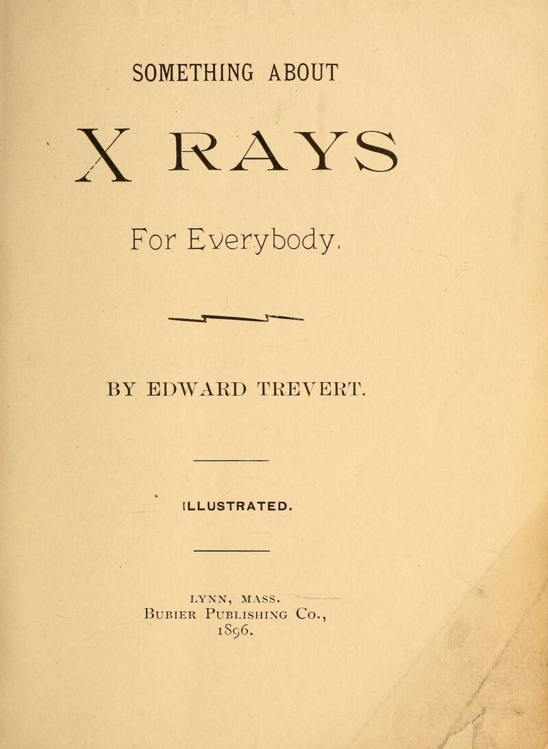 SOMETHING ABOUT X RAYS For Everybody BY EDWAKD TKEVEKT. ILLUSTRATED. lynn, mass. Bubier Publishing Co. 1S96.