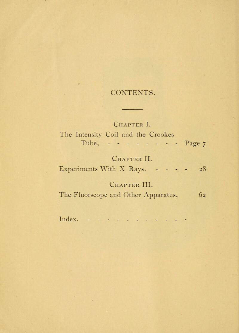 CONTENTS. Chapter I. The Intensity Coil and the Crookes Tube, -------- Page 7 Chapter II. Experiments With X Rays. ----,.- 28 Chapter III. The Fluorscope and Other Apparatus, 62 Index. -----