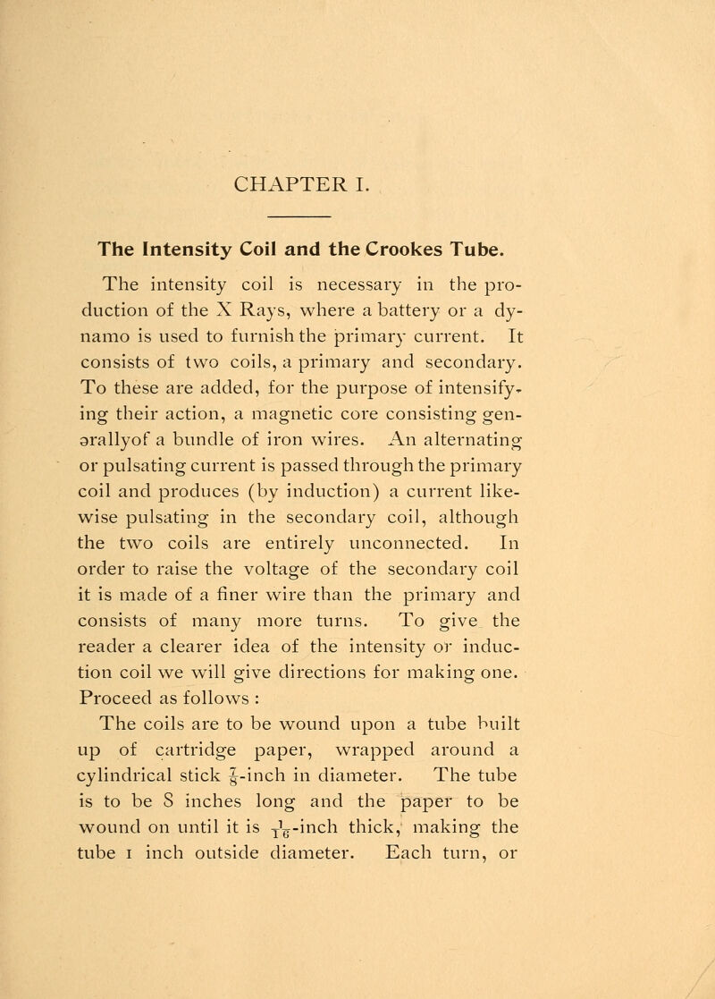 CHAPTER I. The Intensity Coil and the Crookes Tube. The intensity coil is necessary in the pro- duction of the X Rays, where a battery or a dy- namo is used to furnish the primary current. It consists of two coils, a primary and secondary. To these are added, for the purpose of intensify- ing their action, a magnetic core consisting gen- grallyof a bundle of iron wires. An alternating or pulsating current is passed through the primary coil and produces (by induction) a current like- wise pulsating in the secondary coil, although the two coils are entirely unconnected. In order to raise the voltage of the secondary coil it is made of a finer wire than the primary and consists of many more turns. To give_ the reader a clearer idea of the intensity or induc- tion coil we will give directions for making one. Proceed as follows : The coils are to be wound upon a tube built up of cartridge paper, wrapped around a cylindrical stick J-inch in diameter. The tube is to be S inches long and the paper to be wound on until it is y^-inch thick, making the tube i inch outside diameter. Each turn, or