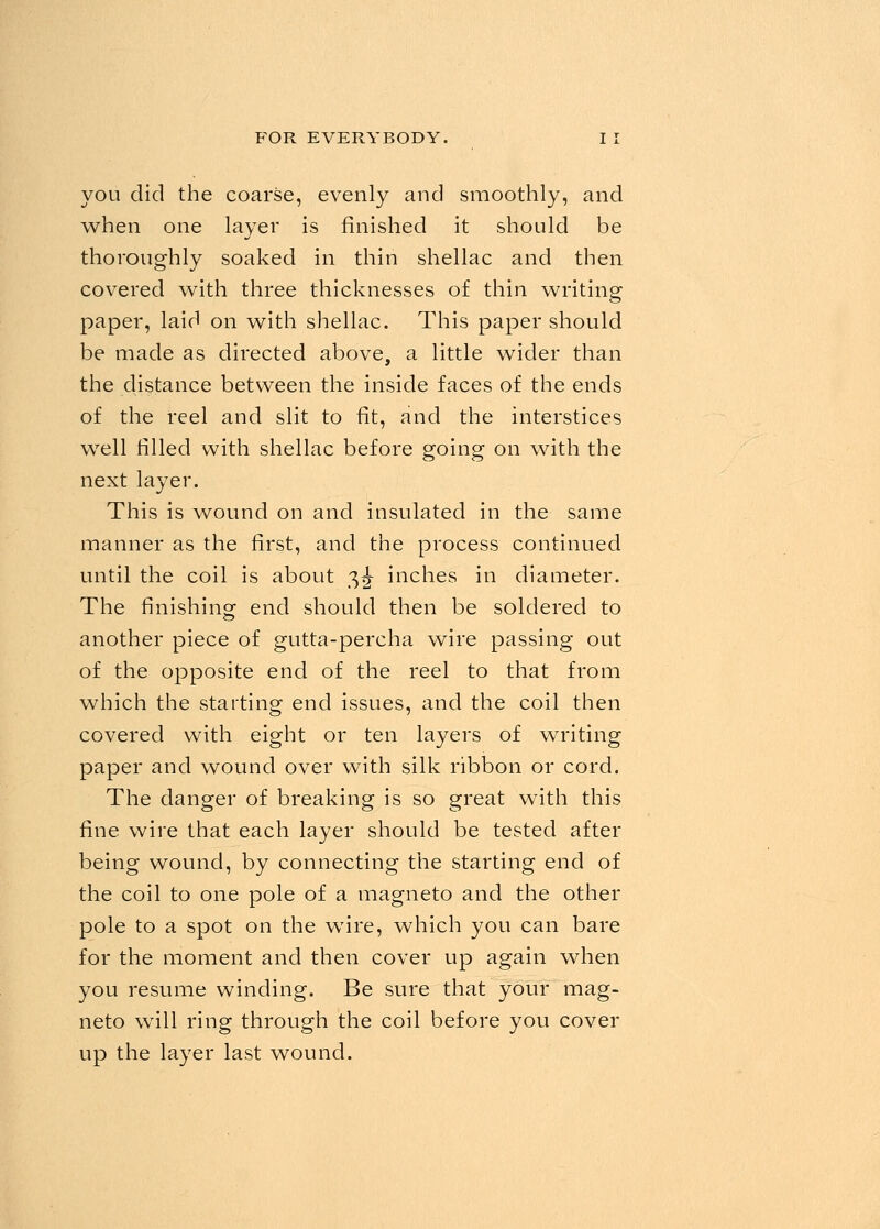 you did the coarse, evenly and smoothly, and when one layer is finished it should be thoroughly soaked in thin shellac and then covered with three thicknesses of thin writing paper, laid on with shellac. This paper should be made as directed above, a little wider than the distance between the inside faces of the ends of the reel and slit to fit, and the interstices well filled with shellac before going on with the next layer. This is wound on and insulated in the same manner as the first, and the process continued until the coil is about 3^- inches in diameter. The finishing end should then be soldered to another piece of gutta-percha wire passing out of the opposite end of the reel to that from which the starting end issues, and the coil then covered with eight or ten layers of writing paper and wound over with silk ribbon or cord. The danger of breaking is so great with this fine wire that each layer should be tested after being wound, by connecting the starting end of the coil to one pole of a magneto and the other pole to a spot on the wire, which you can bare for the moment and then cover up again when you resume winding. Be sure that your mag- neto will ring through the coil before you cover up the layer last wound.