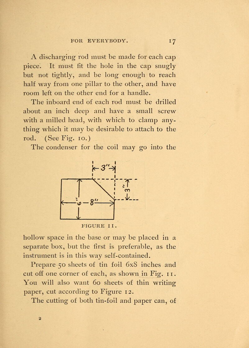 A discharging rod must be made for each cap piece. It must fit the hole in the cap snugly but not tightly, and be long enough to reach half way from one pillar to the other, and have room left on the other end for a handle. The inboard end of each rod must be drilled about an inch deep and have a small screw with a milled head, with which to clamp any- thing which it may be desirable to attach to the rod. (See Fig. 10.) The condenser for the coil may go into the FIGURE 11. hollow space in the base or may be placed in a separate box, but the first is preferable, as the instrument is in this way self-contained. Prepare 50 sheets of tin foil 6x8 inches and cut off one corner of each, as shown in Fig. n. You will also want 60 sheets of thin writing paper, cut according to Figure 12. The cutting of both tin-foil and paper can, of