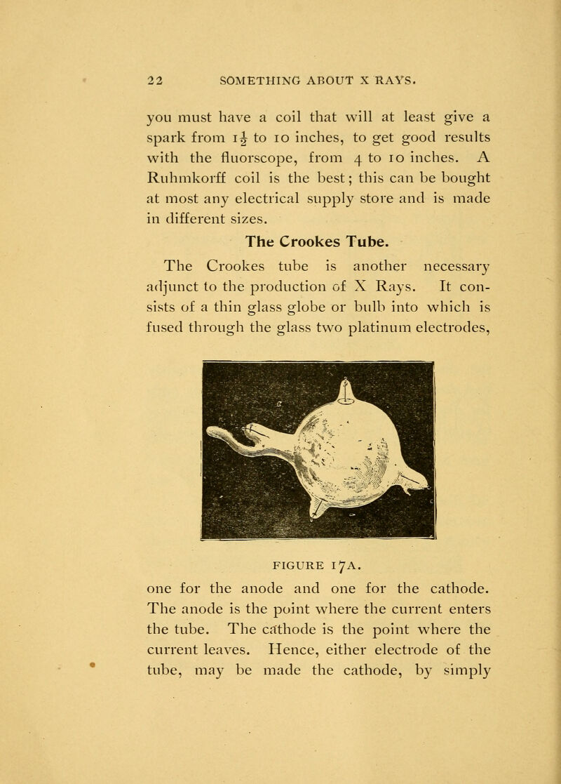 you must have a coil that will at least give a spark from ij to 10 inches, to get good results with the fluorscope, from 4 to 10 inches. A Ruhmkorff coil is the best; this can be bought at most any electrical supply store and is made in different sizes. The Crookes Tube. The Crookes tube is another necessary adjunct to the production of X Rays. It con- sists of a thin glass globe or bulb into which is fused through the glass two platinum electrodes, figure 17A. one for the anode and one for the cathode. The anode is the point where the current enters the tube. The cathode is the point where the current leaves. Hence, either electrode of the tube, may be made the cathode, by simply