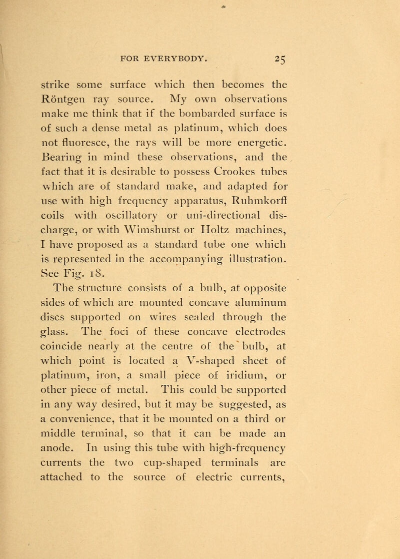 strike some surface which then becomes the Rontgen ray source. My own observations make me think that if the bombarded surface is of such a dense metal as platinum, which does not fluoresce, the rays will be more energetic. Bearing in mind these observations, and the fact that it is desirable to possess Crookes tubes which are of standard make, and adapted for use with high frequency apparatus, Ruhmkorff coils with oscillatory or uni-directional dis- charge, or with Wimshurst or Holtz machines, I have proposed as a standard tube one which is represented in the accompanying illustration. See Fig. iS. The structure consists of a bulb, at opposite sides of which are mounted concave aluminum discs supported on wires sealed through the glass. The foci of these concave electrodes coincide nearly at the centre of the * bulb, at which point is located a V-shaped sheet of platinum, iron, a small piece of iridium, or other piece of metal. This could be supported in any way desired, but it may be suggested, as a convenience, that it be mounted on a third or middle terminal, so that it can be made an anode. In using this tube with high-frequency currents the two cup-shaped terminals are attached to the source of electric currents.