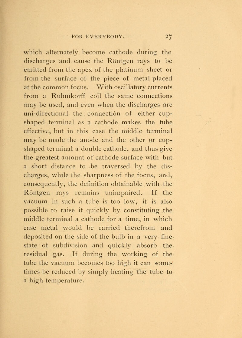 which alternately' become cathode during the discharges and cause the Rontgen rays to be emitted from the apex of the platinum sheet or from the surface of the piece of metal placed at the common focus. With oscillatory currents from a Ruhmkorff coil the same connections may be used, and even when the discharges are uni-directional the connection of either cup- shaped terminal as a cathode makes the tube effective, but in this case the middle terminal may be made the anode and the other or cup- shaped terminal a double cathode, and thus give the greatest amount of cathode surface with but a short distance to be traversed by the dis- charges, while the sharpness of the focus, and, consequently, the definition obtainable with the Rontgen rays remains unimpaired. If the vacuum in such a tube is too low, it is also possible to raise it quickly by constituting the middle terminal a cathode for a time, in which case metal would be carried theiefrom and deposited on the side of the bulb in a very fine state of subdivision and quickly absorb the^ residual gas. If during the working of the tube the vacuum becomes too high it can some-' times be reduced by simply heating the tube to a high temperature.