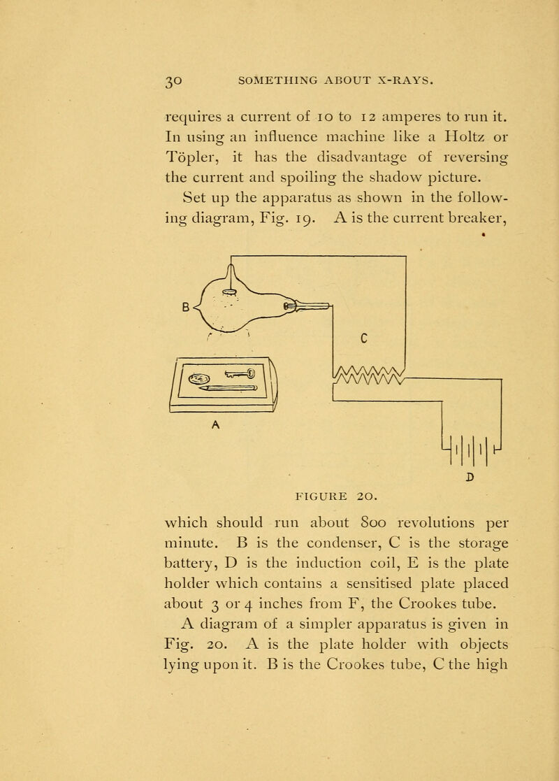 3° requires a current of 10 to 12 amperes to run it. In using an influence machine like a Holtz or Topler, it has the disadvantage of reversing the current and spoiling the shadow picture. Set up the apparatus as shown in the follow- ing diagram, Fig. 19. A is the current breaker, figure 20. which should run about 800 revolutions per minute. B is the condenser, C is the storage battery, D is the induction coil, E is the plate holder which contains a sensitised plate placed about 3 or 4 inches from F, the Crookes tube. A diagram of a simpler apparatus is given in Fig. 20. A is the plate holder with objects lying upon it. B is the Crookes tube, C the high