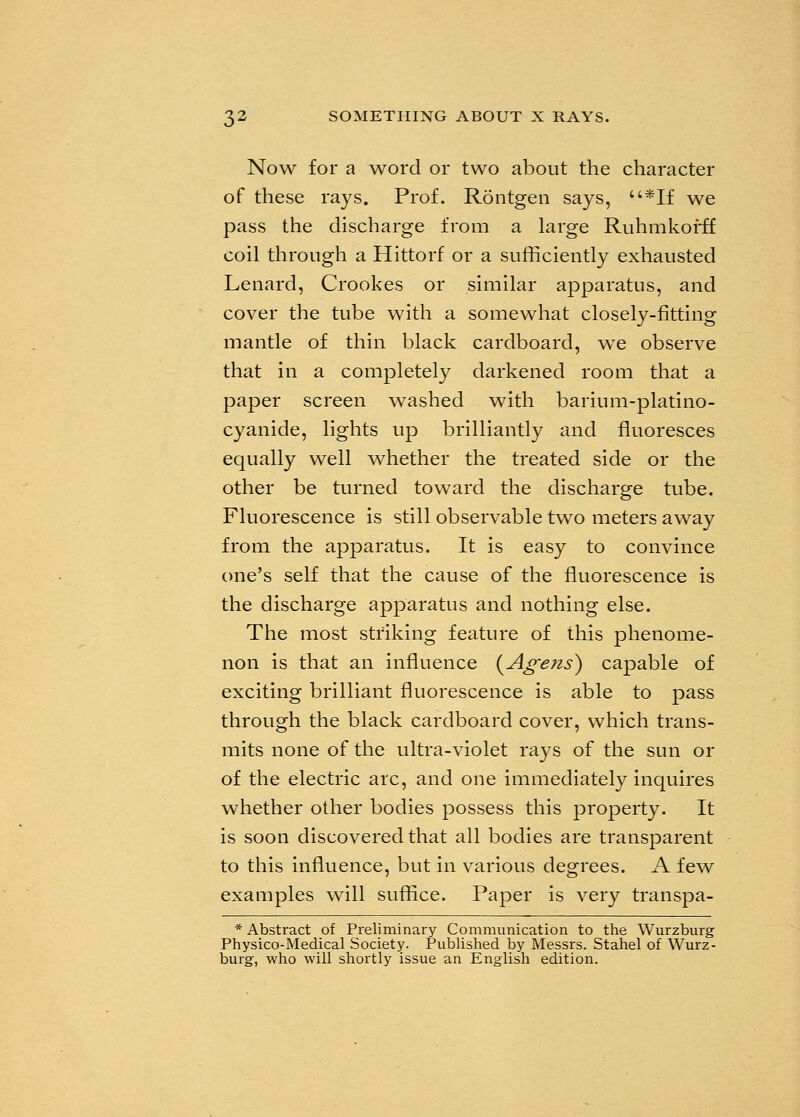 Now for a word or two about the character of these rays. Prof. Rontgen says, *If we pass the discharge from a large Ruhmkofff coil through a Hittorf or a sufficiently exhausted Lenard, Crookes or similar apparatus, and cover the tube with a somewhat closely-fitting mantle of thin black cardboard, we observe that in a completely darkened room that a paper screen washed with barium-platino- cyanide, lights up brilliantly and fluoresces equally well whether the treated side or the other be turned toward the discharge tube. Fluorescence is still observable two meters away from the apparatus. It is easy to convince one's self that the cause of the fluorescence is the discharge apparatus and nothing else. The most striking feature of this phenome- non is that an influence (Agens) capable of exciting brilliant fluorescence is able to pass through the black cardboard cover, which trans- mits none of the ultra-violet rays of the sun or of the electric arc, and one immediately inquires whether other bodies possess this property. It is soon discovered that all bodies are transparent to this influence, but in various degrees. A few examples will suffice. Paper is very transpa- * Abstract of Preliminary Communication to the Wurzburg Physico-Medical Society. Published by Messrs. Stahel of Wurz- burg, who will shortly issue an English edition.