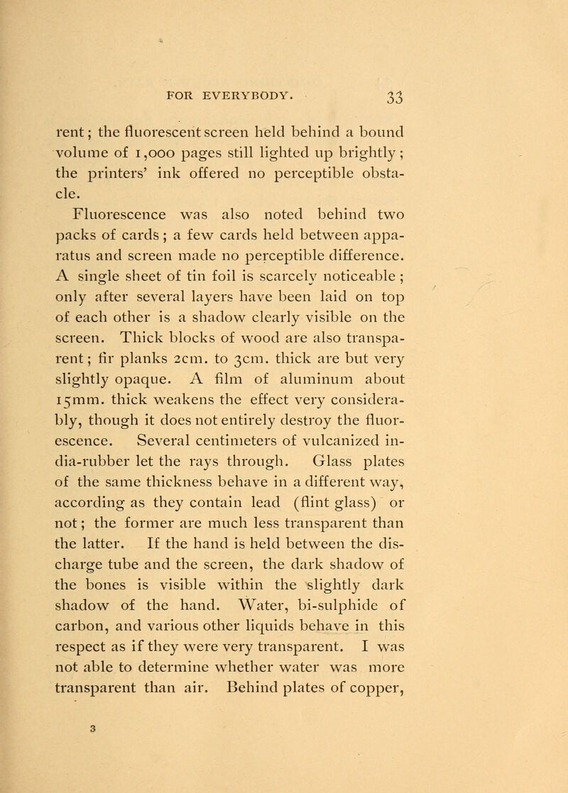 rent; the fluorescent screen held behind a bound volume of 1,000 pages still lighted up brightly; the printers' ink offered no perceptible obsta- cle. Fluorescence was also noted behind two packs of cards ; a few cards held between appa- ratus and screen made no perceptible difference. A single sheet of tin foil is scarcely noticeable ; only after several layers have been laid on top of each other is a shadow clearly visible on the screen. Thick blocks of wood are also transpa- rent; fir planks 2cm. to 3cm. thick are but very slightly opaque. A film of aluminum about 15mm. thick weakens the effect very considera- bly, though it does not entirely destroy the fluor- escence. Several centimeters of vulcanized in- dia-rubber let the rays through. Glass plates of the same thickness behave in a different way, according as they contain lead (flint glass) or not; the former are much less transparent than the latter. If the hand is held between the dis- charge tube and the screen, the dark shadow of the bones is visible within the slightly dark shadow of the hand. Water, bi-sulphide of carbon, and various other liquids behave in this respect as if they were very transparent. I was not able to determine whether water was more transparent than air. Behind plates of copper,