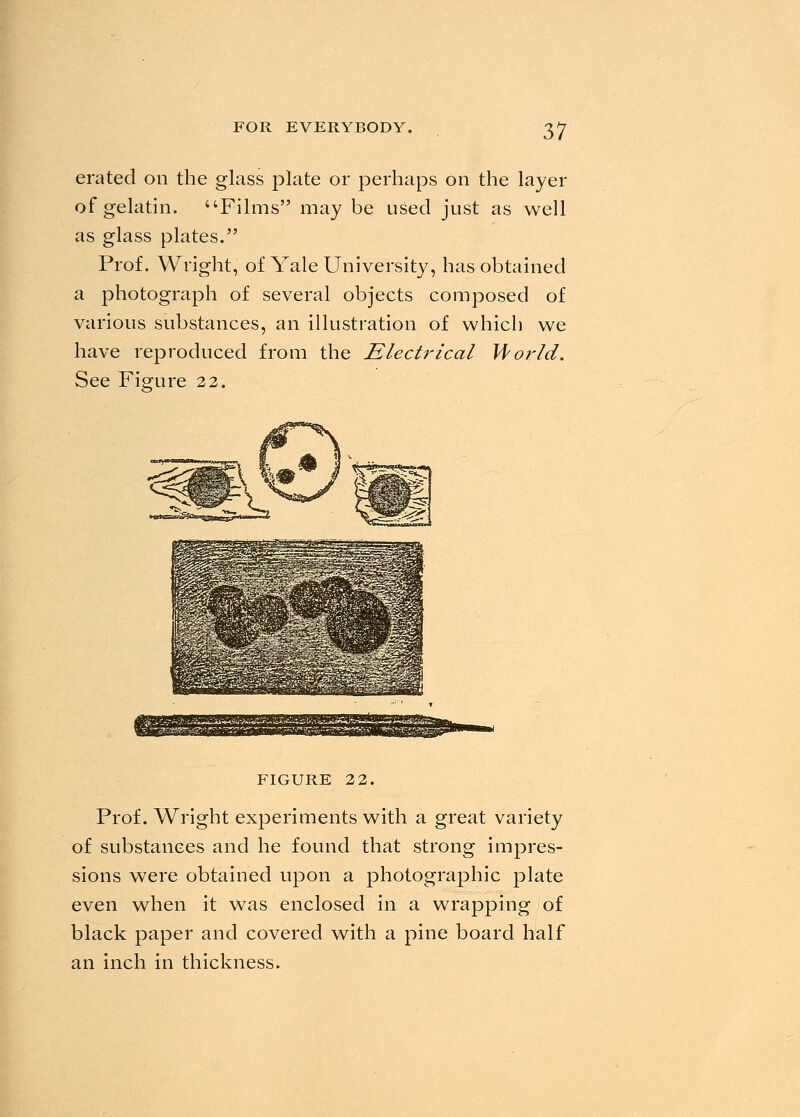 era ted on the glass plate or perhaps on the layer of gelatin. Films may be used just as well as glass plates. Prof. Wright, of Yale University, has obtained a photograph of several objects composed of various substances, an illustration of which we have reproduced from the Electrical World. See Figure 22. figure 22. Prof. Wright experiments with a great variety of substances and he found that strong impres- sions were obtained upon a photographic plate even when it was enclosed in a wrapping of black paper and covered with a pine board half an inch in thickness.