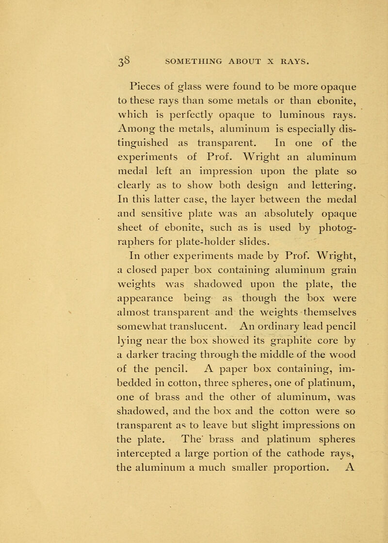 Pieces of glass were found to be more opaque to these rays than some metals or than ebonite, which is perfectly opaque to luminous rays. Among the metals, aluminum is especially dis- tinguished as transparent. In one of the experiments of Prof. Wright an aluminum medal left an impression upon the plate so clearly as to show both design and lettering. In this latter case, the layer between the medal and sensitive plate was an absolutely opaque sheet of ebonite, such as is used by photog- raphers for plate-holder slides. In other experiments made by Prof. Wright, a closed paper box containing aluminum grain weights was shadowed upon the plate, the appearance being as though the box were almost transparent and the weights themselves somewhat translucent. An ordinary lead pencil lying near the box showed its graphite core by a darker tracing through the middle of the wood of the pencil. A paper box containing, im- bedded in cotton, three spheres, one of platinum, one of brass and the other of aluminum, was shadowed, and the box and the cotton were so transparent as to leave but slight impressions on the plate. The' brass and platinum spheres intercepted a large portion of the cathode rays, the aluminum a much smaller proportion. A