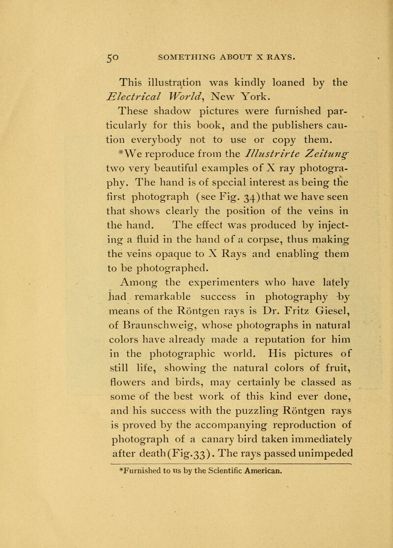 This illustration was kindly loaned by the Electrical World, New York. These shadow pictures were furnished par- ticularly for this book, and the publishers cau- tion everybody not to use or copy them. *We reproduce from the Illustrirte Zeitung two very beautiful examples of X ray photogra- phy. The hand is of special interest as being the first photograph (see Fig. 34)that we have seen that shows clearly the position of the veins in the hand. The effect was produced by inject- ing a fluid in the hand of a corpse, thus making the veins opaque to X Rays and enabling them to be photographed. Among the experimenters who have lately had remarkable success in photography -by means of the Rontgen rays is Dr. Fritz Giesel, of Braunschweig, whose photographs in natural colors have already made a reputation for him in the photographic world. His pictures of still life, showing the natural colors of fruit, flowers and birds, may certainly be classed as some of the best work of this kind ever done, and his success with the puzzling Rontgen rays is proved by the accompanying reproduction of photograph of a canary bird taken immediately after death(Fig.33). The rays passed unimpeded *Furnished to us by the Scientific American.