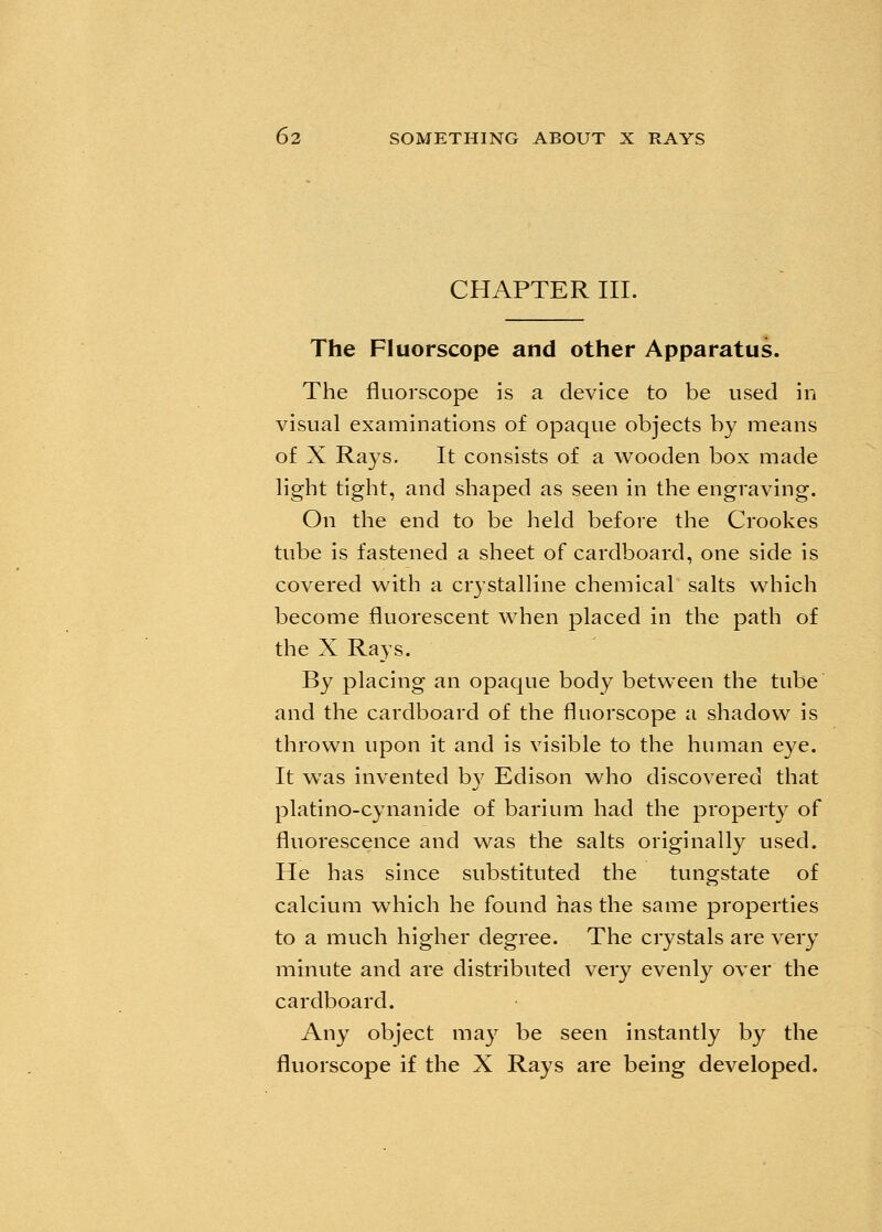 CHAPTER III. The Fluorscope and other Apparatus. The fluorscope is a device to be used in visual examinations of opaque objects by means of X Rays. It consists of a wooden box made light tight, and shaped as seen in the engraving. On the end to be held before the Crookes tube is fastened a sheet of cardboard, one side is covered with a crystalline chemical salts which become fluorescent when placed in the path of the X Rays. By placing an opaque body between the tube and the cardboard of the fluorscope a shadow is thrown upon it and is visible to the human eye. It was invented by Edison who discovered that platino-cynanide of barium had the property of fluorescence and was the salts originally used. He has since substituted the tungstate of calcium which he found has the same properties to a much higher degree. The crystals are very minute and are distributed very evenly over the cardboard. Any object may be seen instantly by the fluorscope if the X Rays are being developed.