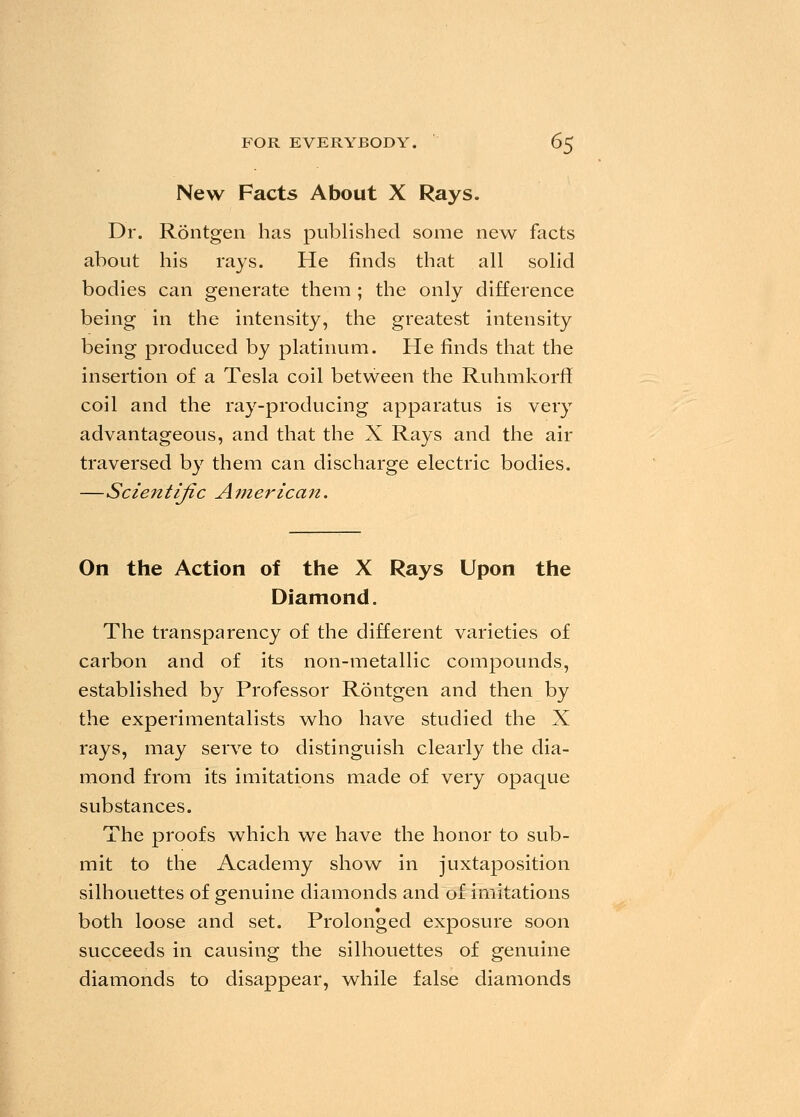 New Facts About X Rays. Dr. Rontgen has published some new facts about his rays. He finds that all solid bodies can generate them ; the only difference being in the intensity, the greatest intensity being produced by platinum. He finds that the insertion of a Tesla coil between the Ruhmkorff coil and the ray-producing apparatus is very advantageous, and that the X Rays and the air traversed by them can discharge electric bodies. —Scieittijic American. On the Action of the X Rays Upon the Diamond. The transparency of the different varieties of carbon and of its non-metallic compounds, established by Professor Rontgen and then by the experimentalists who have studied the X rays, may serve to distinguish clearly the dia- mond from its imitations made of very opaque substances. The proofs which we have the honor to sub- mit to the Academy show in juxtaposition silhouettes of genuine diamonds and of imitations both loose and set. Prolonged exposure soon succeeds in causing the silhouettes of genuine diamonds to disappear, while false diamonds