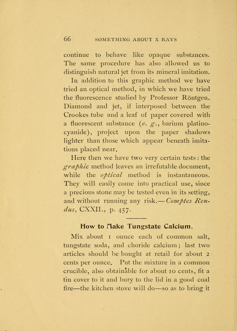 continue to behave like opaque substances. The same procedure has also allowed us to distinguish natural jet from its mineral imitation. In addition to this graphic method we have tried an optical method, in which we have tried the fluorescence studied by Professor Rontgen. Diamond and jet, if interposed between the Crookes tube and a leaf of paper covered with a fluorescent substance (e. g., barium platino- cyanide), project upon the paper shadows lighter than those which appear beneath imita- tions placed near. Here then we have two very certain tests : the graphic method leaves an irrefutable document, while the optical method is instantaneous. They will easily come into practical use, since a precious stone may be tested even in its setting, and without running any risk.— Comptes Ren- dus, CXXII., p. 457. How to flake Tungstate Calcium. Mix about 1 ounce each of common salt, tungstate soda, and choride calcium ; last two articles should be bought at retail for about 2 cents per ounce. Put the mixture in a common crucible, also obtainable for about 10 cents, fit a tin cover to it and bury to the lid in a good coal fire—the kitchen stove will do—so as to bring it