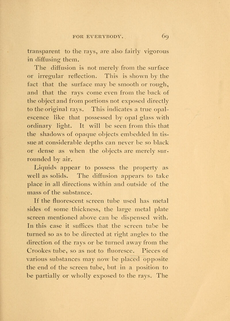 transparent to the rays, are also fairly vigorous in diffusing them. The diffusion is not merely from the surface or irregular reflection. This is shown by the fact that the surface may be smooth or rough, and that the rays come even from the back of the object and from portions not exposed directly to the original rays. This indicates a true opal- escence like that possessed by opal glass with ordinary light. It will be seen from this that the shadows of opaque objects embedded in tis- sue at considerable depths can never be so black or dense as when the objects are merely sur- rounded by air. Liquids appear to possess the property as well as solids. The diffusion appears to take place in all directions within and outside of the mass of the substance. If the fluorescent screen tube used has metal sides of some thickness, the large metal plate screen mentioned above can be dispensed with. In this case it suffices that the screen tube be turned so as to be directed at right angles to the direction, of the rays or be turned away from the Crookes tube, so as not to fluoresce. Pieces of various substances may now be placed opposite the end of the screen tube, but in a position to be partially or wholly exposed to the rays. The