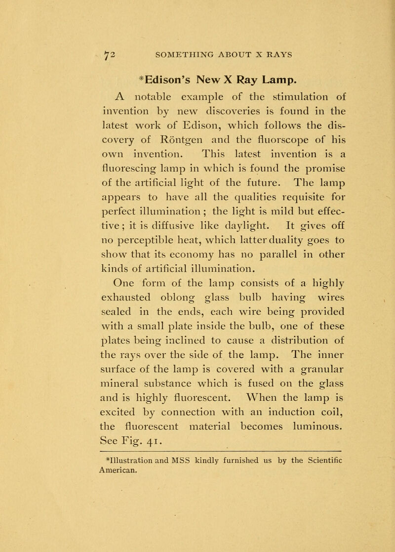 * Edison's New X Ray Lamp. A notable example of the stimulation of invention by new discoveries is found in the latest work of Edison, which follows the dis- covery of Rontgen and the fluorscope of his own invention. This latest invention is a fluorescing lamp in which is found the promise of the artificial light of the future. The lamp appears to have all the qualities requisite for perfect illumination ; the light is mild but effec- tive ; it is diffusive like daylight. It gives off no perceptible heat, which latter duality goes to show that its economy has no parallel in other kinds of artificial illumination. One form of the lamp consists of a highly exhausted oblong glass bulb having wires sealed in the ends, each wire being provided with a small plate inside the bulb, one of these plates being inclined to cause a distribution of the rays over the side of the lamp. The inner surface of the lamp is covered with a granular mineral substance which is fused on the glass and is highly fluorescent. When the lamp is excited by connection with an induction coil, the fluorescent material becomes luminous. See Fig. 41. illustration and MSS kindly furnished us by the Scientific American.