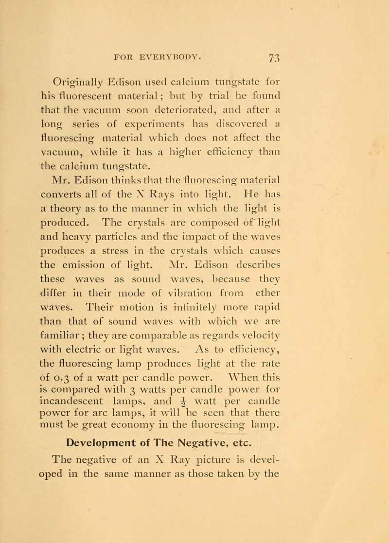 Originally Edison used calcium tungstate for his fluorescent material; but by trial he found that the vacuum soon deteriorated, and after a long series of experiments has discovered a fluorescing material which does not affect the vacuum, while it has a higher efficiency than the calcium tungstate. Mr. Edison thinks that the fluorescing material converts all of the X Rays into light. He has a theory as to the manner in which the light is produced. The crystals are composed of light and heavy particles and the impact of the waves produces a stress in the crystals which causes the emission of light. Mr. Edison describes these waves as sound waves, because they differ in their mode of vibration from ether waves. Their motion is infinitely more rapid than that of sound waves with which we are familiar ; they are comparable as regards velocity with electric or light waves. As to efficiency, the fluorescing lamp produces light at the rate of 0.3 of a watt per candle power. When this is compared with 3 watts per candle power for incandescent lamps, and J watt per candle power for arc lamps, it will be seen that there must be great economy in the fluorescing lamp. Development of The Negative, etc. The negative of an X Ray picture is devel- oped in the same manner as those taken by the