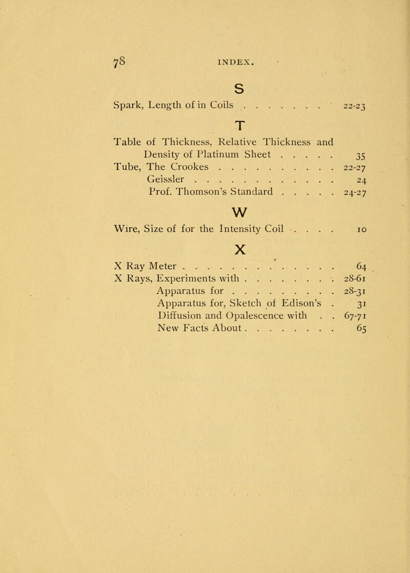 s Spark, Length of in Coils 22-23 Table of Thickness, Relative Thickness and Density of Platinum Sheet 35 Tube, The Crookes 22-27 Geissler 24 Prof. Thomson's Standard 24-27 w Wire, Size of for the Intensity Coil .... 10 X X Ray Meter .' 64 X Rays, Experiments with 28-61 Apparatus for 28-31 Apparatus for, Sketch of Edison's . 31 Diffusion and Opalescence with . . 67-71 New Facts About 65