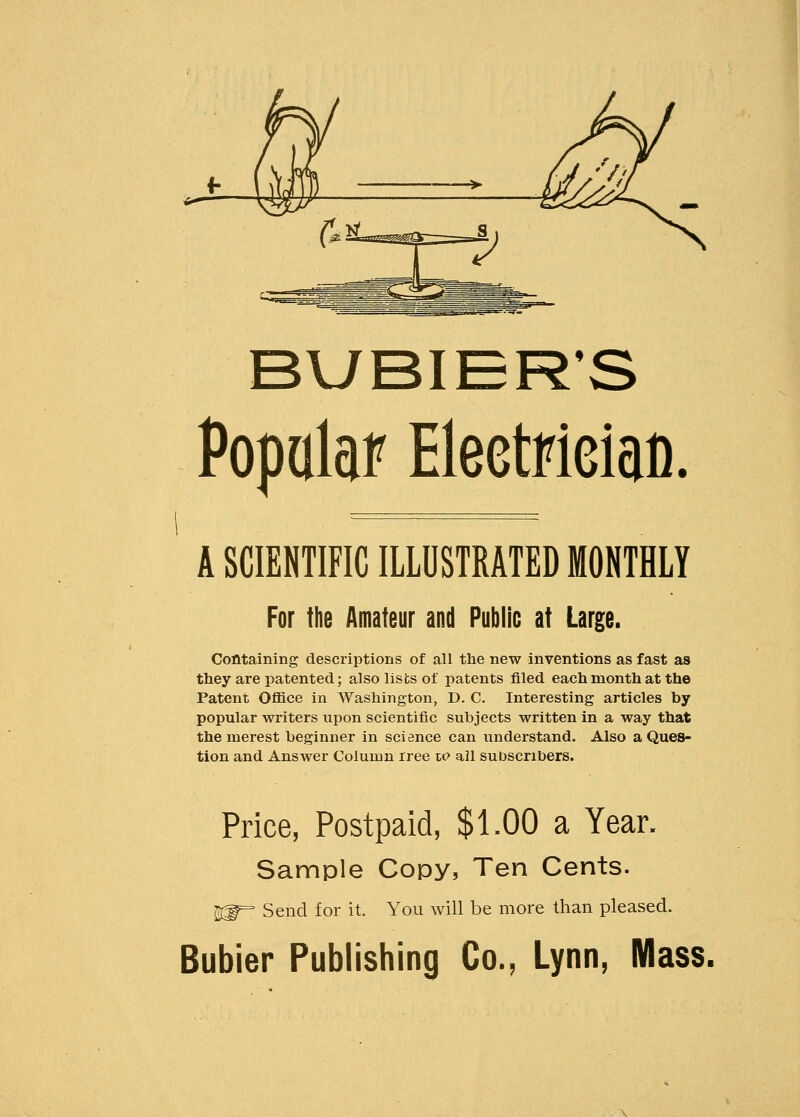 BUBIER'S Popalaf Eleetfieiao. A SCIENTIFIC ILLUSTRATED MONTHLY For the Amateur and Public at Large. Containing descriptions of all the new inventions as fast as they are patented; also lists of patents filed each month at the Patent Office in Washington, D. C. Interesting articles by popular writers upon scientific subjects written in a way that the merest beginner in science can understand. Also a Ques- tion and Answer Column tree u> all subscribers. Price, Postpaid, $1.00 a Year. Sample Copy, Ten Cents. ftj^ Send for it. You will be more than pleased. Bubier Publishing Co., Lynn, Mass.