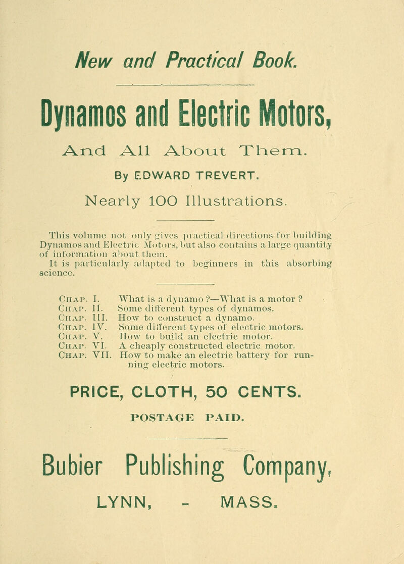 New and Practical Book. Dynamos and Electric Motors, And All About Them. By EDWARD TREVERT. Nearly 100 Illustrations. This volume not only gives practical directions for building Dynamos and Electric Motors, but also contains a large quantity of information about them. It is particularly adapted to beginners in this absorbing science. What is a dynamo ?—What is a motor ? Some different types of dynamos. How to construct a dynamo. Some different types of electric motors. How to build an electric motor. A cheaply constructed electric motor. How to make an electric battery for run- ning electric motors. PRICE, CLOTH, 50 CENTS, POSTAGE PAID. Chap. I. Chap. II. Chap. III. Chap. IV. Chap. V. Chap. VI. Chap. VII, Bubier Publishing Company, LYNN, - MASS.
