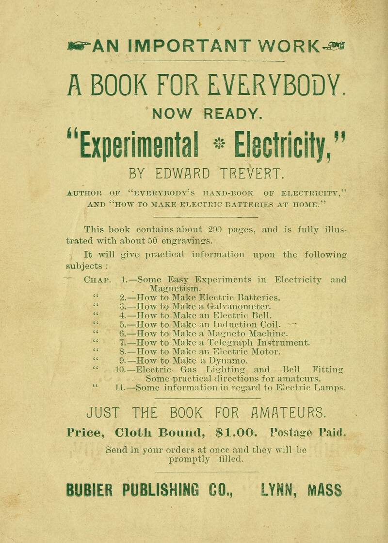 »#-AN IMPORTANT WORK-» A BOOK FOR EVERYBODY. NOW READY. Experimental * Electricity, BY EDWARD TREVERT. AUTHOR OF EVERYBODY'S HAND-BOOK OF ELECTRICITY,1' AND HOW TO MAKE ELECTRIC BATTERIES AT HOME. This book contains about 200 pages, and is fully illus- trated with, about 50 engravings. It will give practical information upon the following subjects : Chap. 1.—Some Easy Experiments in Electricity and Magnetism. 2.—How to Make Electric Batteries. 3.—How to Make a Galvanometer. 4.—How to Make an Electric Bell. 5.—How to Make an Induction Coil. ~ 6.—How to Make a Magneto Machine. 7.—How to Make a Telegraph Instrument. 8.—How to Make an Electric Motor. 9.—How to Make a Dynamo. 10.—Electric Gas Lighting and Bell Fitting Some practical directions for amateurs. 11.—Some information in regard to Electric Lamps. JUST THE BOOK FOR AMATEURS. Price, Cloth Bound, $1.00. Postage Paid. Send in your orders at once and they will be promptly filled.