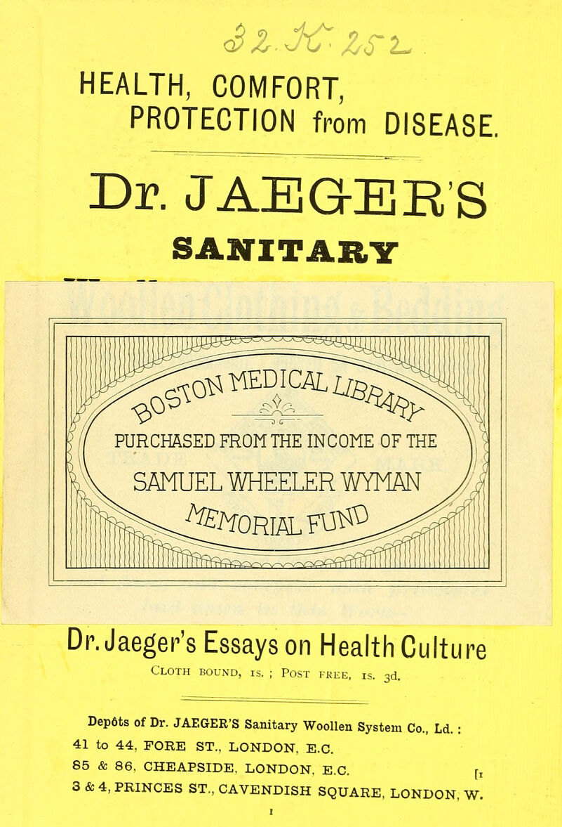 HEALTH, COMFORT, PROTECTION from DISEASE. Dr. JAEGER'S SANITARY & ^VEDICAL^ PURCHASED FROM THE INCOME OF THE SAMUEL WHEELER WYMAN Dr. Jaeger's Essays on Health Culture Cloth bound, is. ; Post free, is. 3d. Depdts of Dr. JAEGER'S Sanitary Woollen System Co., Ld. : 41 to 44, FORE ST.. LONDON. E.C. 85 & 86, CHEAPSIDE, LONDON, E.C. r, 3 & 4, PRINCES ST., CAVENDISH SQUARE, LONDON, W.