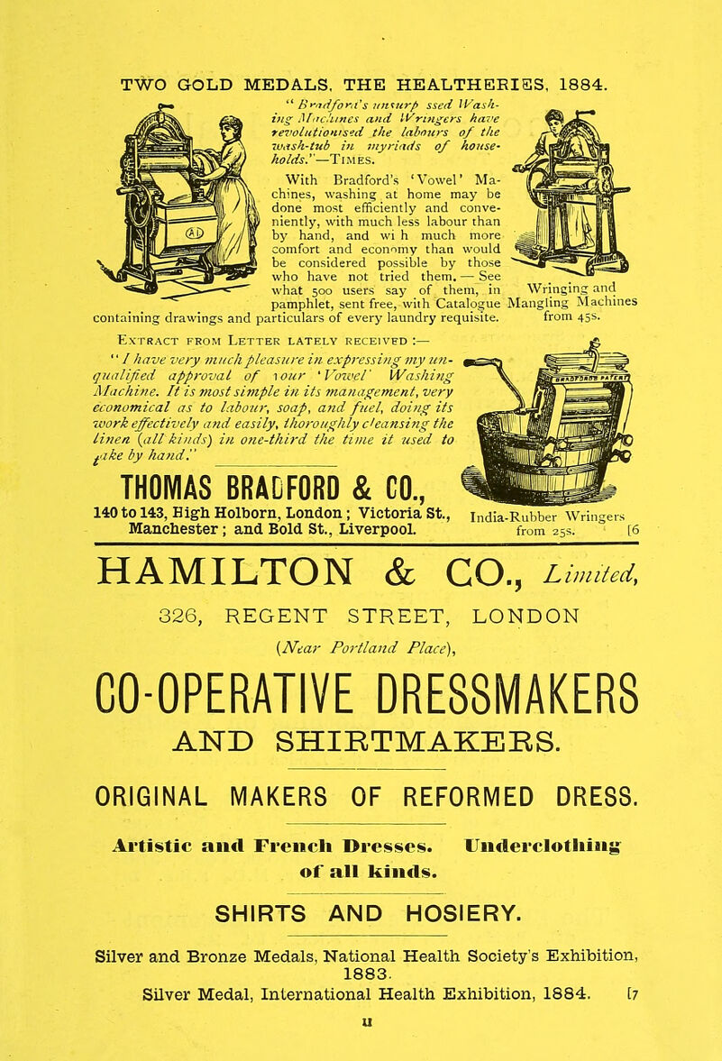 TWO GOLD MEDALS, THE HEALTHEEISS, 1884.  Bradford's unuirp ssed Wash- ing Machines and Wringers have revolutionised the labours of the w,ish-tub in myriads of house- holds.—Times. With Bradford's 'Vowel' Ma- chines, washing at home may be done most efficiently and conve- niently, with much less labour than by hand, and wi h much more comfort and economy than would be considered possible by those who have not tried them. — See what 500 users say of them, in Wringing and pamphlet, sent free, with Catalogue Mangling Machines containing drawings and particulars of every laundry requisite. from 45s. Extract from Letter lately received :— '' / have very much pleasure in expressing my un- qualified approval of -\our 'Vowel' Washing Machine. It is most simple in its management, very economical as to labour, soap, and fuel, doing its work effectively and easily, thoroughly cleansing the linen {all kinds) in one-third the time it used to +ake by hand!' THOMAS BRADFORD & CO., 140 to 143, High Holborn, London; Victoria St., Manchester; and Bold St., Liverpool. India-Rubber Wringers from 25s. [6 HAMILTON & CO., Limited, 326, REGENT STREET, LONDON (JVdar Portland Place), CO-OPERATIVE DRESSMAKERS AND SHIETMAKEES. ORIGINAL MAKERS OF REFORMED DRESS. Artistic and French Dresses. Underclothing of all kinds. SHIRTS AND HOSIERY. Silver and Bronze Medals, National Health Society's Exhibition, 1883. Silver Medal, International Health Exhibition, 1884. [7