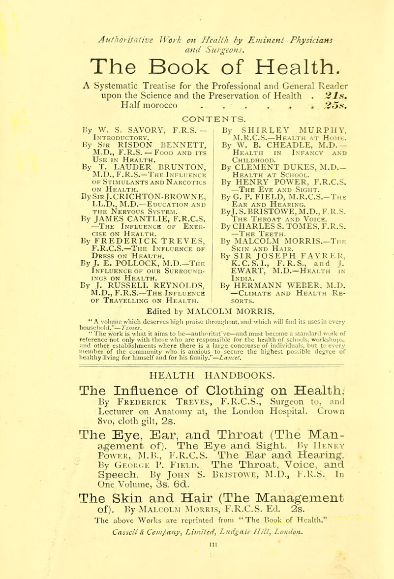 Authoritative Work on Health by Eminent Physicians and Surgeons. The Book of Health. A Systematic Treatise for the Professional and General Reader upon the Science and the Preservation of Health . 21s. Half morocco ...... 2;js. CONTENTS. By W. S. SAVORY, F.R.S. - Introductory. By Sir RISDON BENNETT, M.D., F.R.S.— Food and its Use in Health. By T. LAUDER BRUNTON, M.D., F.R.S.—The Influence of Stimulants and Narcotics on Health. BySiRj.CRICHTON-BROWNE, LL.D., M.D.—Education and the Nervous System. By JAMES CANTLIE, F.R.C.S. —The Influence of Exer- cise on Health. By FREDERICK TREVES, F.R.C.S.—The Influence of Dress on Health. By J. E. POLLOCK, M.D.— The Influence of our Surround- ings on Health. By J. RUSSELL REYNOLDS, M.D., F.R.S.—The Influence of Travelling on Health. By SHIRLEY MURPHY, M.R.C.S.—Health at Home. By W. B. CHEADLE, M.D. — Health in Infancy and Childhood. By CLEMENT DUKES, M.D.— Health at School. By HENRY POWER, F.R.C.S. —The Eye and Sight. By G. P. FIELD, M.R.C.S.-The Ear and Hearing. ByJ. S. BRISTOWE, M.D., F. R. S. The Throat and Voice. By CHARLES S. TOMES, F.R.S. By MALCOLM MORRIS.—Ti;k Skin and Hair. By SIR JOSEPH FAYRKK. K.C. S. I., F.R.S., and J. EWART, M.D.—Health in India. By HERMANN WEBER, M.D. —Climate and Health Re- sorts. Edited by MALCOLM MORRIS. A volume which deserves high praise throughout, and which will find its uses in every household.— Times.  The -work is what it aims to be—authoritative—and must become a standard work of reference not only with those who are responsible for the health of schools, workshop^, and other establishments where there is a large concourse of individuals, but to every member of the community who is anxious to secure the highest possible degree of healthy living for himself and for his family.—Lancet, HEALTH HANDBOOKS. The Influence of Clothing on Health. By Frederick Treves, F.R.C.S., Surgeon to, and Lecturer on Anatomy at, the London Hospital. Crown 8vo, cloth gilt, 2s. The Eye, Ear, and Throat (The Man- agement of). The Bye and Sight. By Henry Power, M.B., F.R.C.S. The Bar and Hearing. By George P. Field. The Throat, Voiee, and Speech. By John S. Bristowe, M.D., F.R.S. In One Volume, 3s. 6d. The Skin and Hair (The Management of). By Malcolm Morris, F.R.C.S. Ed. 2s. 'Die above Works are reprinted from The Hook of Health. Cos icll & Company, Limited, Ludgaie I fill, London.