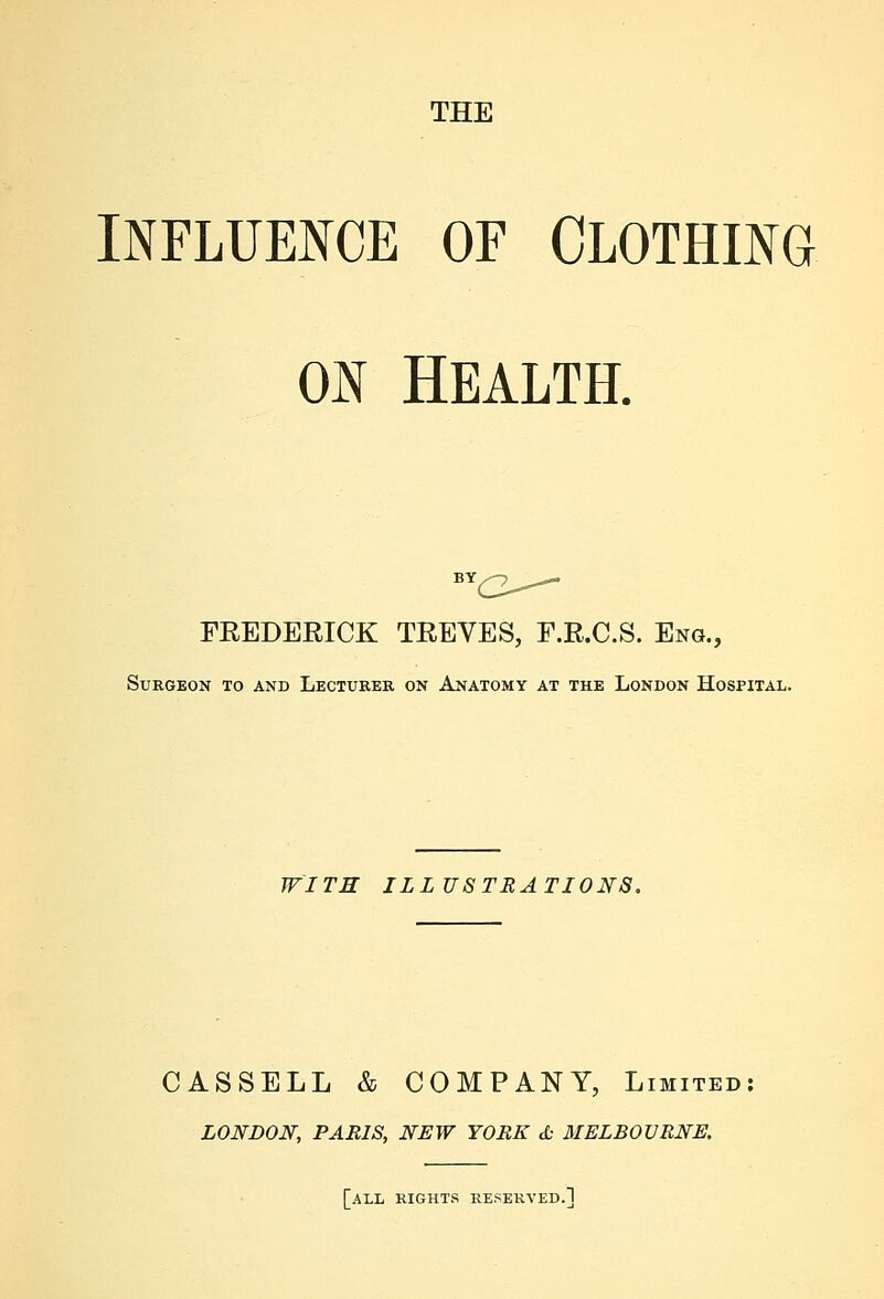 INFLUENCE OF CLOTHING ON HEALTH. FREDERICK TREVES, F.R.C.S. Eng., Surgeon to and Lecturer on Anatomy at the London Hospital. WITH ILLUSTRATIONS. CASSELL & COMPANY, Limited LONDON, PARIS, NEW YORK & MELBOURNE. [all rights reserved.]