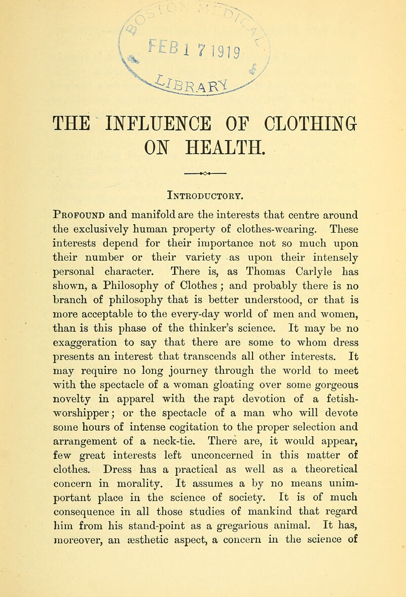 THE INFLUENCE OF CLOTHING ON HEALTH. Introductory. Profound and manifold are the interests that centre around the exclusively human property of clothes-wearing. These interests depend for their importance not so much upon their number or their variety as upon their intensely personal character. There is, as Thomas Carlyle has shown, a Philosophy of Clothes; and probably there is no branch of philosophy that is better understood, or that is more acceptable to the every-day world of men and women, than is this phase of the thinker's science. It may be no exaggeration to say that there are some to whom dress presents an interest that transcends all other interests. It may require no long journey through the world to meet with the spectacle of a woman gloating over some gorgeous novelty in apparel with the rapt devotion of a fetish- worshipper; or the spectacle of a man who will devote some hours of intense cogitation to the proper selection and arrangement of a neck-tie. There are, it would appear, few great interests left unconcerned in this matter of clothes. Dress has a practical as well as a theoretical concern in morality. It assumes a by no means unim- portant place in the science of society. It is of much consequence in all those studies of mankind that regard him from his stand-point as a gregarious animal. It has, moreover, an aesthetic aspect, a concern in the science of