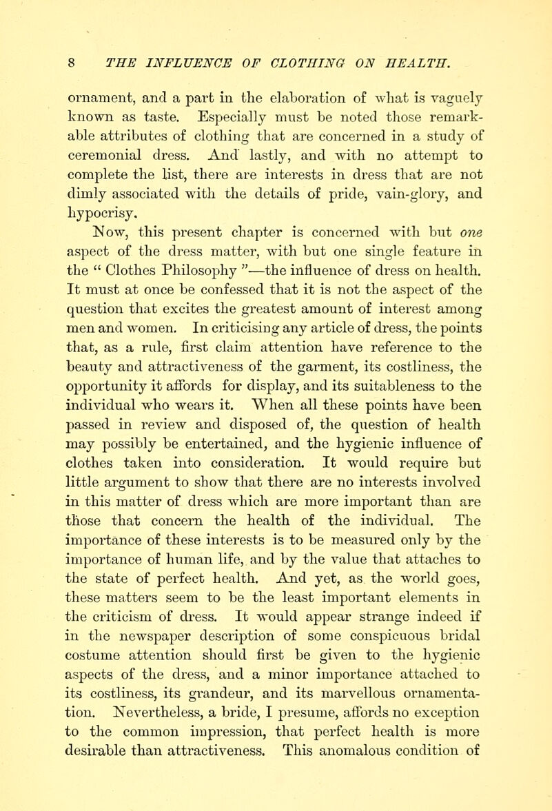 ornament, and a part in the elaboration of what is vaguely known as taste. Especially must be noted those remark- able attributes of clothing that are concerned in a study of ceremonial dress. And lastly, and with no attempt to complete the list, there are interests in dress that are not dimly associated with the details of pride, vain-glory, and hypocrisy. Now, this present chapter is concerned with but one aspect of the dress matter, with but one single feature in the  Clothes Philosophy —the influence of dress on health. It must at once be confessed that it is not the aspect of the question that excites the greatest amount of interest among men and women. In criticising any article of dress, the points that, as a rule, first claim attention have reference to the beauty and attractiveness of the garment, its costliness, the opportunity it affords for display, and its suitableness to the individual who wears it. When all these points have been passed in review and disposed of, the question of health may possibly be entertained, and the hygienic influence of clothes taken into consideration. It would require but little argument to show that there are no interests involved in this matter of dress which are more important than are those that concern the health of the individual. The importance of these interests is to be measured only by the importance of human life, and by the value that attaches to the state of perfect health. And yet, as the world goes, these matters seem to be the least important elements in the criticism of dress. It would appear strange indeed if in the newspaper description of some conspicuous bridal costume attention should first be given to the hygienic aspects of the dress, and a minor importance attached to its costliness, its gx-andeur, and its marvellous ornamenta- tion. Nevertheless, a bride, I presume, affords no exception to the common impression, that perfect health is more desirable than attractiveness. This anomalous condition of