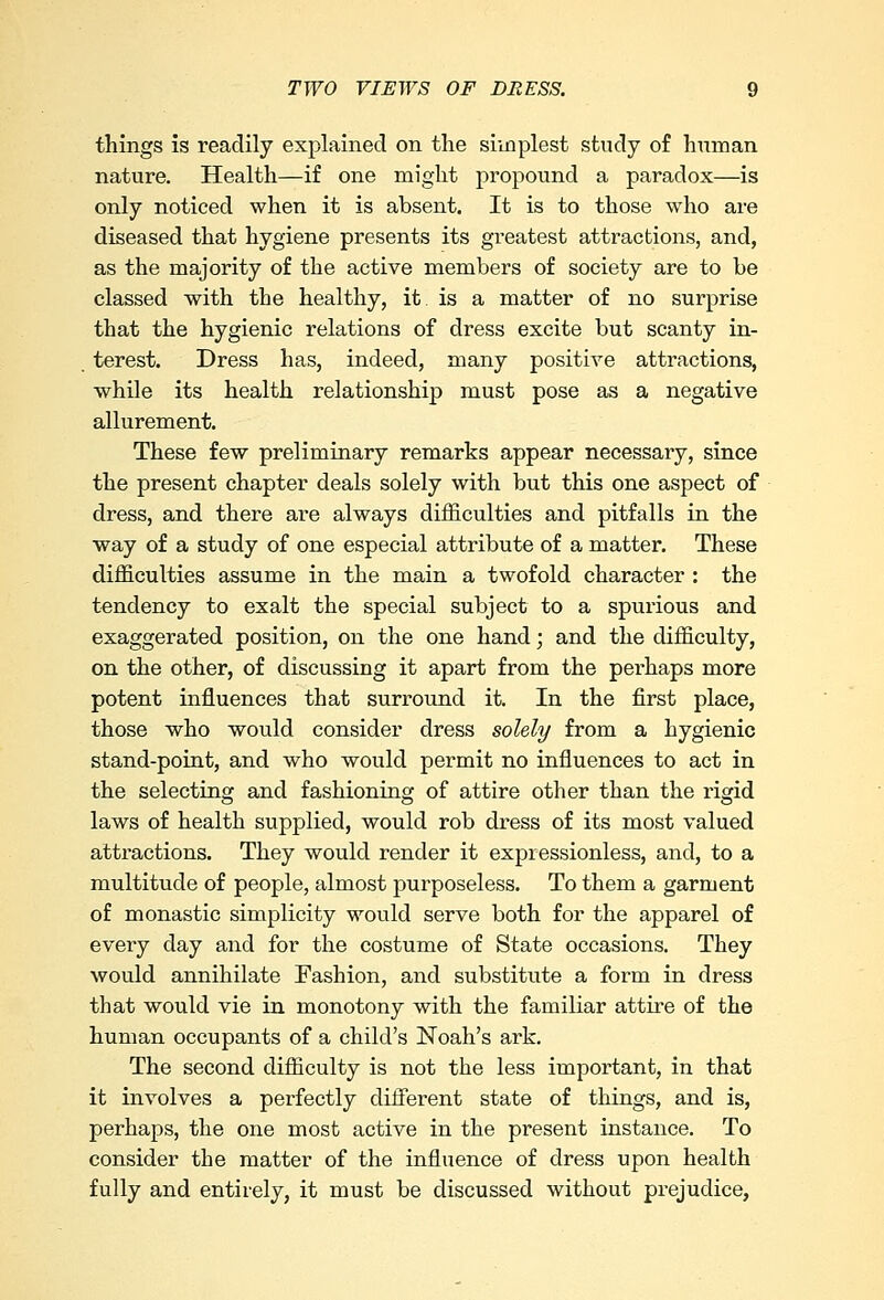 things is readily explained on the simplest study of human nature. Health—if one might propound a paradox—is only noticed when it is absent. It is to those who are diseased that hygiene presents its greatest attractions, and, as the majority of the active members of society are to be classed with the healthy, it. is a matter of no surprise that the hygienic relations of dress excite but scanty in- terest. Dress has, indeed, many positive attractions, while its health relationship must pose as a negative allurement. These few preliminary remarks appear necessary, since the present chapter deals solely with but this one aspect of dress, and there are always difficulties and pitfalls in the way of a study of one especial attribute of a matter. These difficulties assume in the main a twofold character : the tendency to exalt the special subject to a spurious and exaggerated position, on the one hand; and the difficulty, on the other, of discussing it apart from the perhaps more potent influences that surround it. In the first place, those who would consider dress solely from a hygienic stand-point, and who would permit no influences to act in the selecting and fashioning of attire other than the rigid laws of health supplied, would rob dress of its most valued attractions. They would render it expressionless, and, to a multitude of people, almost purposeless. To them a garment of monastic simplicity would serve both for the apparel of every day and for the costume of State occasions. They would annihilate Fashion, and substitute a form in dress that would vie in monotony with the familiar attire of the human occupants of a child's Noah's ark. The second difficulty is not the less important, in that it involves a perfectly different state of things, and is, perhaps, the one most active in the present instance. To consider the matter of the influence of dress upon health fully and entirely, it must be discussed without prejudice,
