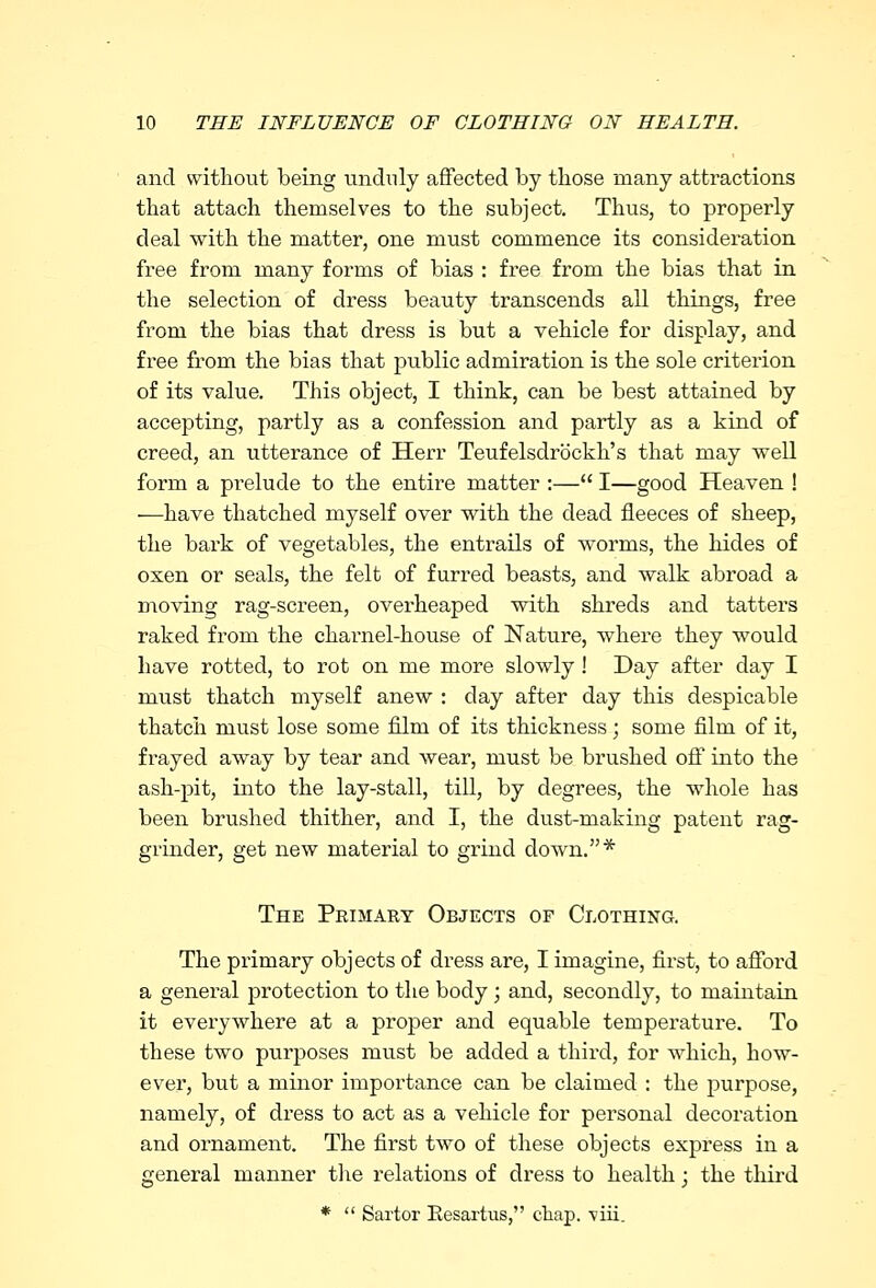and without being unduly affected by those many attractions that attach themselves to the subject. Thus, to properly deal with the matter, one must commence its consideration free from many forms of bias : free from the bias that in the selection of dress beauty transcends all things, free from the bias that dress is but a vehicle for display, and free from the bias that public admiration is the sole criterion of its value. This object, I think, can be best attained by accepting, partly as a confession and partly as a kind of creed, an utterance of Herr Teufelsdrockh's that may well form a prelude to the entire matter :— I—good Heaven ! —have thatched myself over with the dead fleeces of sheep, the bark of vegetables, the entrails of worms, the hides of oxen or seals, the felt of furred beasts, and walk abroad a moving rag-screen, overheaped with shreds and tatters raked from the charnel-house of Nature, where they would have rotted, to rot on me more slowly ! Day after day I must thatch myself anew : day after day this despicable thatch must lose some film of its thickness; some film of it, frayed away by tear and wear, must be brushed off into the ash-pit, into the lay-stall, till, by degrees, the whole has been brushed thither, and I, the dust-making patent rag- grinder, get new material to grind down.* The Primary Objects of Clothing. The primary objects of dress are, I imagine, first, to afford a general protection to the body ; and, secondly, to maintain it everywhere at a proper and equable temperature. To these two purposes must be added a third, for which, how- ever, but a minor importance can be claimed : the purpose, namely, of dress to act as a vehicle for personal decoration and ornament. The first two of these objects express in a general manner the relations of dress to health; the third *  Sartor Eesartus, cliap. viii.