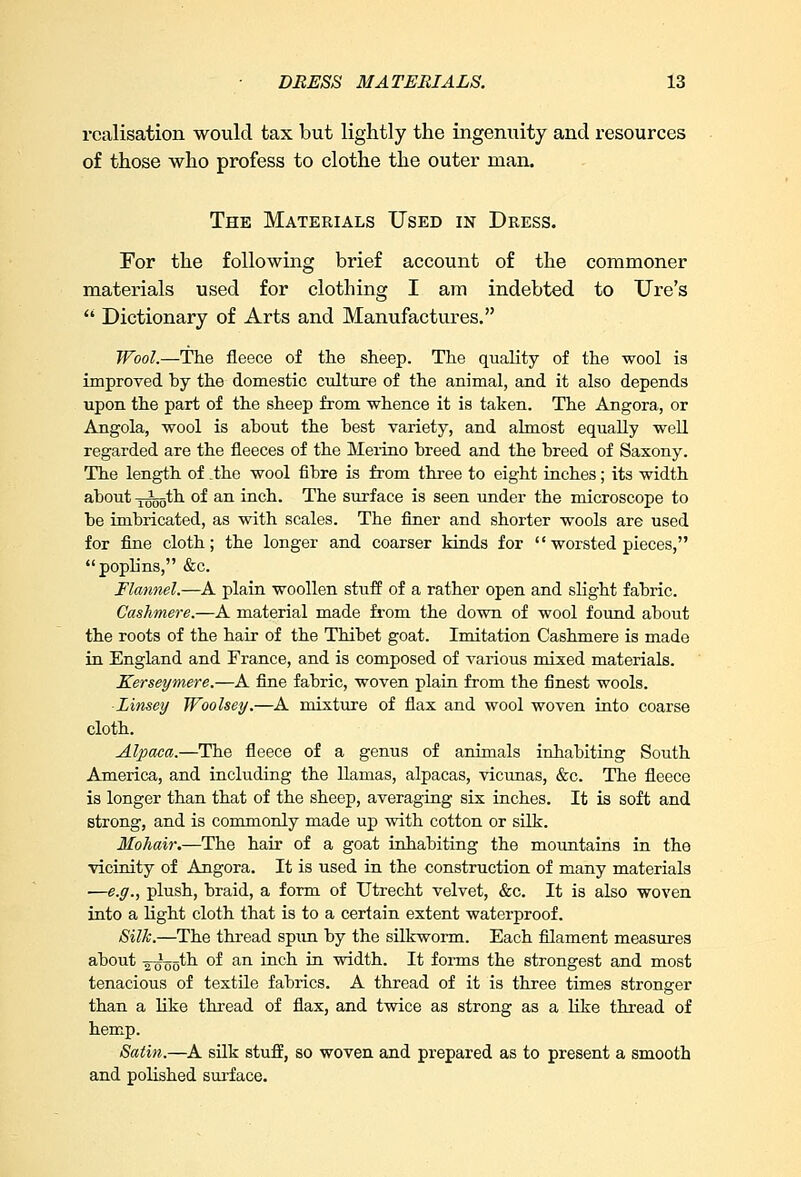 realisation would tax but lightly the ingenuity and resources of those who profess to clothe the outer man. The Materials Used in Dress. For the following brief account of the commoner materials used for clothing I am indebted to Ure's  Dictionary of Arts and Manufactures. Wool.—The fleece of the sheep. The quality of the wool is improved by the domestic culture of the animal, and it also depends upon the part of the sheep from whence it is taken. The Angora, or Angola, wool is about the best variety, and almost equally well regarded are the fleeces of the Merino breed and the breed of Saxony. The length of .the wool fibre is from three to eight inches; its width about -jtjgoth of an inch. The surface is seen under the microscope to be imbricated, as with scales. The finer and shorter wools are used for fine cloth; the longer and coarser kinds for '' worsted pieces, poplins, &c. Flannel.—A plain woollen stuff of a rather open and slight fabric. Cashmere.—A material made from the down of wool found about the roots of the hair of the Thibet goat. Imitation Cashmere is made in England and France, and is composed of various mixed materials. Kerseymere.—A fine fabric, woven plain from the finest wools. Linsey Woolsey.—A mixture of flax and wool woven into coarse cloth. Alpaca.—The fleece of a genus of animals inhabiting South America, and including the llamas, alpacas, vicunas, &c. The fleece is longer than that of the sheep, averaging six inches. It is soft and strong, and is commonly made up with cotton or silk. Mohair.—The hair of a goat inhabiting the mountains in the vicinity of Angora. It is used in the construction of many materials —e.g., plush, braid, a form of Utrecht velvet, &c. It is also woven into a light cloth that is to a certain extent waterproof. Silk.—The thread spun by the silkworm. Each filament measures about -g-^ogth of an inch in width. It forms the strongest and most tenacious of textile fabrics. A thread of it is three times stronger than a like thread of flax, and twice as strong as a like thread of hemp. Satin.—A silk stuff, so woven and prepared as to present a smooth and polished surface.