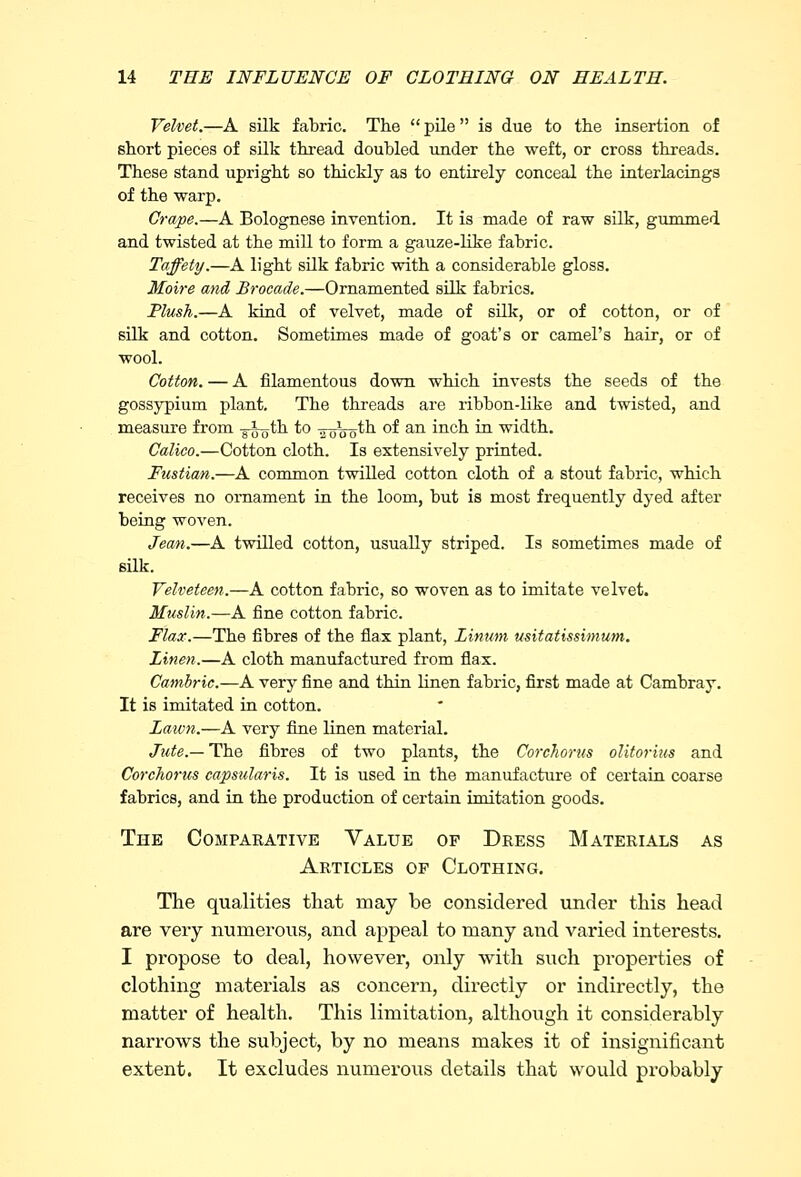 Velvet.—A silk fabric. The  pile is due to the insertion of short pieces of silk thread doubled under the weft, or cross threads. These stand upright so thickly as to entirely conceal the interfacings of the warp. Crape.—A Bolognese invention. It is made of raw silk, gummed and twisted at the mill to form a gauze-like fabric. Taffety.—A light silk fabric with a considerable gloss. Moire and Brocade.—Ornamented silk fabrics. Plush.—A kind of velvet, made of silk, or of cotton, or of silk and cotton. Sometimes made of goat's or camel's hair, or of wool. Cotton. — A filamentous down which invests the seeds of the gossypium plant. The threads are ribbon-like and twisted, and measure from g-jgth to 301OQth of an inch in width. Calico.—Cotton cloth. Is extensively printed. Fustian.—A common twilled cotton cloth of a stout fabric, which receives no ornament in the loom, but is most frequently dyed after being woven. Jean.—A twilled cotton, usually striped. Is sometimes made of silk. Velveteen.—A cotton fabric, so woven as to imitate velvet. Muslin.—A fine cotton fabric. Flax.—The fibres of the flax plant, Linton usitatissimum. Linen.—A cloth manufactured from flax. Cambric.—A very fine and thin linen fabric, first made at Cambray. It is imitated in cotton. Lawn.—A very fine linen material. Jute.— The fibres of two plants, the Corchorus olitorius and Corchorus capsularis. It is used in the manufacture of certain coarse fabrics, and in the production of certain imitation goods. The Comparative Value op Dress Materials as Articles op Clothing. The qualities that may be considered under this head are very numerous, and appeal to many and varied interests. I propose to deal, however, only with such properties of clothing materials as concern, directly or indirectly, the matter of health. This limitation, although it considerably narrows the subject, by no means makes it of insignificant extent. It excludes numerous details that would probably