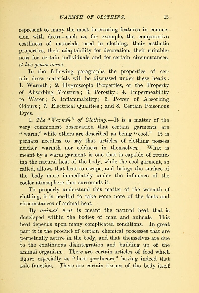 represent to many the most interesting features in connec- tion with dress—such as, for example, the comparative costliness of materials used in clothing, their aesthetic properties, their adaptability for decoration, their suitable- ness for certain individuals and for certain circumstances, et hoc genus omne. In the following paragraphs the properties of cer- tain dress materials will be discussed under these heads : 1. Warmth; 2. Hygroscopic Properties, or the Property of Absorbing Moisture; 3. Porosity; 4. Impermeability to Water; 5. Inflammability; 6. Power of Absorbing Odours; 7. Electrical Qualities; and 8. Certain Poisonous Dyes. 1. The Warmth of Clothing.—It is a matter of the very commonest observation that certain garments are  warm, while others are described as being f' cool. It is perhaps needless to say that articles of clothing possess neither warmth nor coldness in themselves. What is meant by a warm garment is one that is capable of retain- ing the natural heat of the body, while the cool garment, so called, allows that heat to escape, and brings the surface of the body more immediately under the influence of the cooler atmosphere that surrounds it. To properly understand this matter of the warmth of clothing, it is needful to take some note of the facts and circumstances of animal heat. By animal heat is meant the natural heat that is developed within the bodies of man and animals. This heat depends upon many complicated conditions. In great part it is the product of certain chemical processes that are perpetually active in the body, and that themselves are due to the continuous disintegration and building up of the animal organism. There are certain articles of food which figure e&peeiaily &s heat producers, having indeed that sole function. There are certain tissues of the body itself