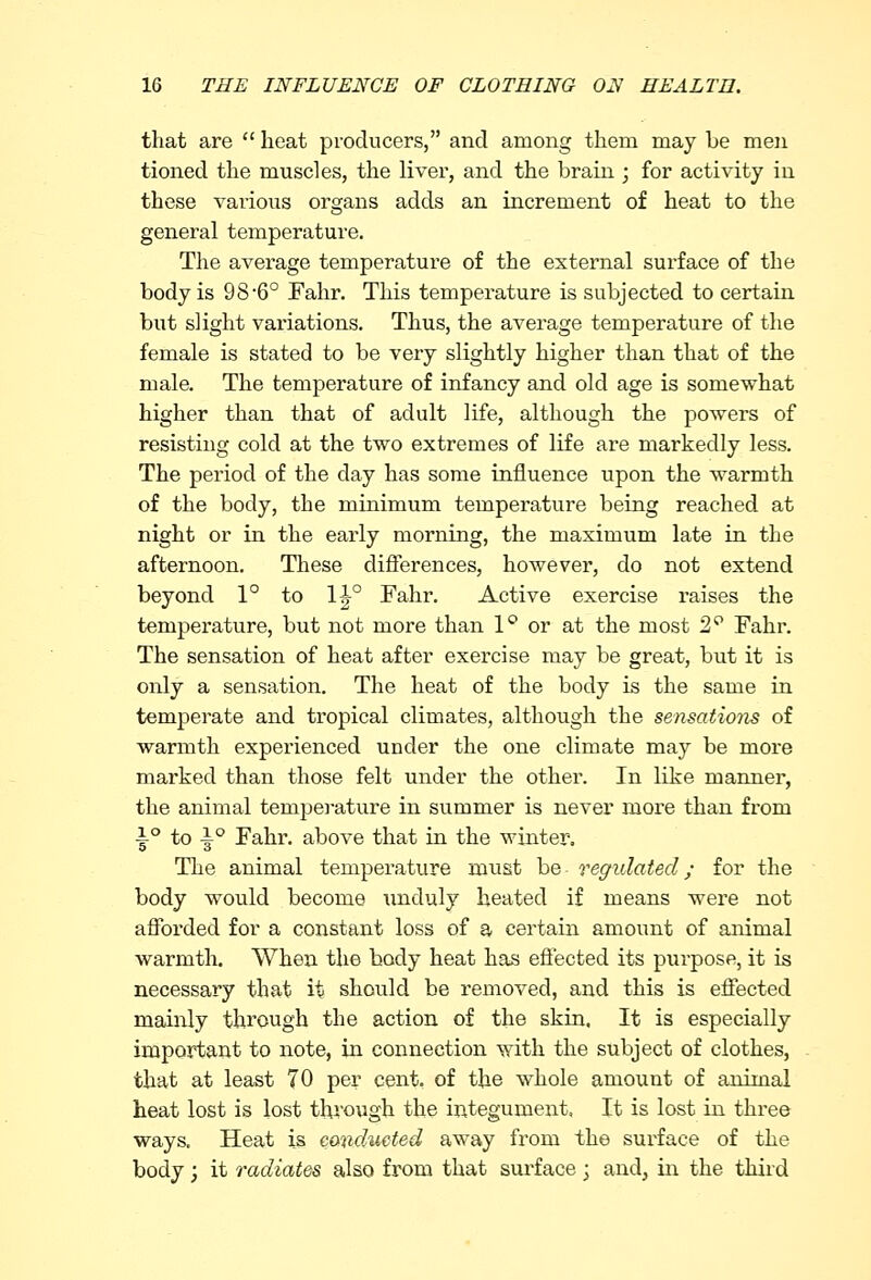 that are  heat producers, and among them may he men tioned the muscles, the liver, and the brain ; for activity in these various organs adds an increment of heat to the general temperature. The average temperature of the external surface of the body is 98*6° Fahr. This temperature is subjected to certain but slight variations. Thus, the average temperature of the female is stated to be very slightly higher than that of the male. The temperature of infancy and old age is somewhat higher than that of adult life, although the powers of resisting cold at the two extremes of life are markedly less. The period of the day has some influence upon the warmth of the body, the minimum temperature being reached at night or in the early morning, the maximum late in the afternoon. These differences, however, do not extend beyond 1° to 1^° Fahr. Active exercise raises the temperature, but not more than 1° or at the most 2° Fahr. The sensation of heat after exer-cise may be great, but it is only a sensation. The heat of the body is the same in temperate and tropical climates, although the sensations of warmth experienced under the one climate may be more marked than those felt under the other. In like manner, the animal temperature in summer is never more than from i° to i° Fahr. above that in the winter. The animal temperature nmst be regulated; for the body would become unduly heated if means were not afforded for a constant loss of a certain amount of animal warmth. When the body heat has effected its purpose, it is necessary that it should be removed, and this is effected mainly through the action of the skin. It is especially important to note, in connection with the subject of clothes, that at least 70 per cent, of the whole amount of animal heat lost is lost through the integument, It is lost in three ways. Heat is conducted away from the surface of the body; it radiates also from that surface-} and, in the third