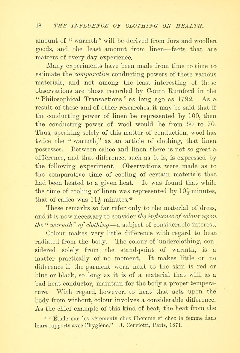 amount of  warmth  will be derived from furs and woollen goods, and the least amount from linen—facts that are matters of every-day experience. Many experiments have been made from time to time to estimate the comparative conducting powers of these various materials, and not among the least interesting of these observations are those recorded by Count Rumford in the  Philosophical Transactions  as long ago as 1792. As a result of these and of other researches, it may be said that if the conducting power of linen be represented by 100, then the conducting power of wool would be from 50 to 70. Thus, speaking solely of this matter of conduction, wool has twice the  warmth, as an article of clothing, that linen possesses. Between calico and linen there is not so great a difference, and that difference, such as it is, is expressed by the following experiment. Observations were made as to the comparative time of cooling of certain materials that had been heated to a given heat. It was found that while the time of cooling of linen was represented by 10J minutes, that of calico was 11J minutes.* These remarks so far refer only to the material of dress, and it is now necessary to consider the irifluence of colour upon the warmth' of clothing—a subject of considerable interest. Colour makes very little difference with regard to heat radiated from the body. The colour of  underclothing, con- sidered solely from the stand-point of warmth, is a matter practically of no moment. It makes little or no difference if the garment worn next to the skin is red or blue or black, so long as it is of a material that will, as a bad heat conductor, maintain for the body a proper tempera- ture. With regard, however, to heat that acts upon the body from without, colour involves a considerable difference. As the chief example of this kind of heat, the heat from the *  Etude sur les vetements chez l'homme et chez la femme dans leurs rapports avec l'hygiene. J. Cerviotti, Paris, 1871-