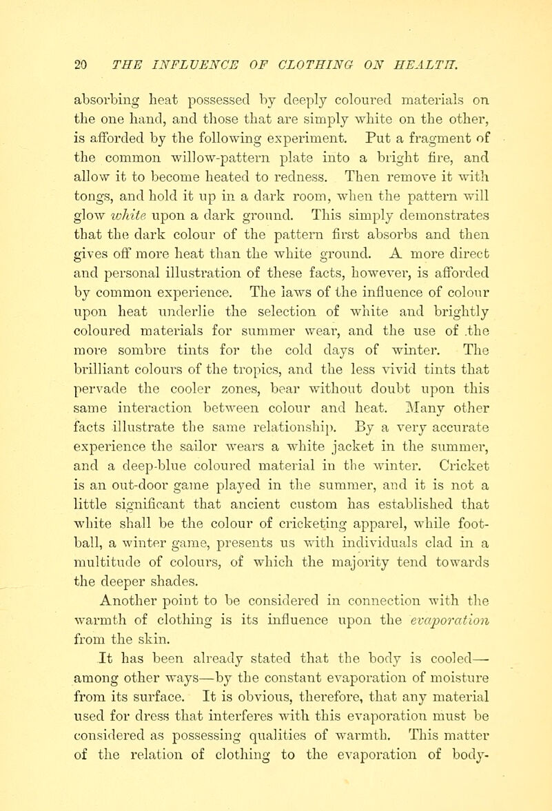 absorbing heat possessed by deeply coloured materials on the one hand, and those that are simply white on the other, is afforded by the following experiment. Put a fragment of the common willow-pattern plate into a bright fire, and allow it to become heated to redness. Then remove it with tongs, and hold it up in a dark room, when the pattern will glow white upon a dark ground. This simply demonstrates that the dark colour of the pattern first absorbs and then gives off more heat than the white ground. A more direct and personal illustration of these facts, however, is afforded by common experience. The laws of the influence of colour upon heat underlie the selection of white and brightly coloured materials for summer wear, and the use of .the more sombre tints for the cold days of whiter. The brilliant coloui-s of the tropics, and the less vivid tints that pervade the cooler zones, bear without doubt upon this same interaction between colour and heat. Many other facts illustrate the same relationship. By a very accurate experience the sailor wears a white jacket in the summer, and a deep-blue coloured material in the winter. Cricket is an out-door game played in the summer, and it is not a little significant that ancient custom has established that white shall be the colour of cricketing apparel, while foot- ball, a winter game, presents us with individuals clad in a multitude of colours, of which the majority tend towards the deeper shades. Another point to be considered in connection with the warmth of clothing is its influence upon the evaporation from the skin. It has been already stated that the body is cooled— among other ways—by the constant evaporation of moisture from its surface. It is obvious, therefore, that any material used for dress that interferes with this evaporation must be considered as possessing qualities of warmth. This matter of the relation of clothing to the evaporation of body-